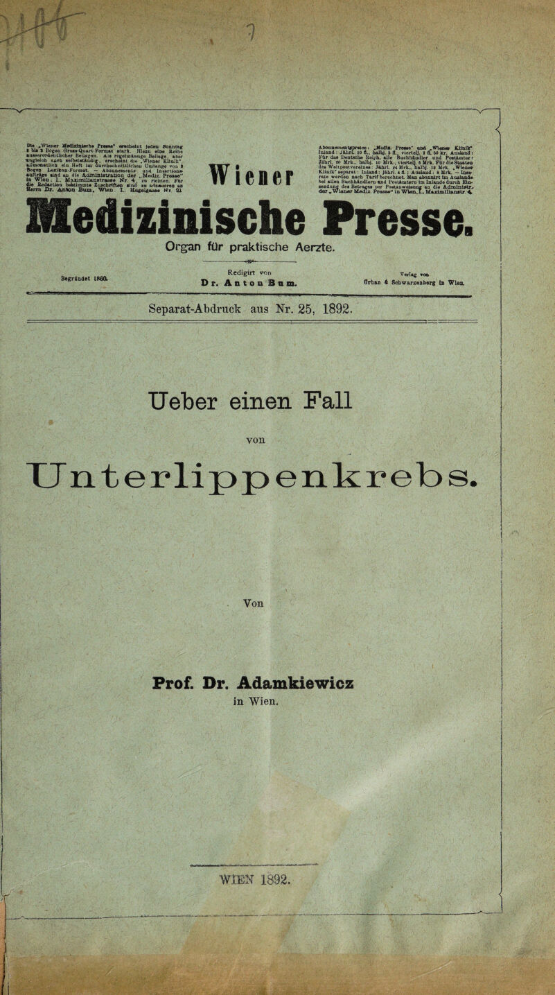 jk :# 1 < Di« .Wiener Medizinisch» Presse* erscheint Jeden Sonntag • bla 3 Bügen Gross-tyiart-Format stark. Hiezu eine Reihe ausserordentlicher Beilagen. Als regelmässige Beilage, aber •angleioh Aach selbstständig, erscheint di« .Wiener Klinik”, allmonatlich ein Heft im durchschnittlichen Uiutange von 9 Bogen Lexikon-Format. — Abonnemeut»- und Insertion»- auftr&ge sind an die Administration der ..Mediz. Presse“ ln Wien. L. Moximilianstraase Nr. 4. zu richten. Für die Redaction behtiramt® Zuschriften sind zu adr^siron an Herrn Di. An%0o Bum. Wien. I.. Hegelgaaa® Nr 21 Wiener Abounementspraice; .Modle. Preass* nnA W\an«a Klinik* Inland : JährL to fl.. haihJ. 5 fl., vlertelj, 9 tL &0 kr. Ansland: Für das Deutsche Reiph, alle Buchhändler und Postämter f Jährl. so Mrk.. halbj. io Mrk., viertelj. 6 Mrk. Für dieStaaten des Weltpostvereines: Jährl. *4 Mrk., halbj. 12 Mrk. .Wiener Klinik' separat: Inland: Jährl. 4 fl.; Ausland : 8 Mrk. — Inse¬ rate werden nach Tarif berechnet. Man abonnirt im Ausland® bei »Lien Buchhändlern and Postämtern im Inlande durch Ein¬ sendung des Betrages per Postanweisung an die Admlniatr-- der „Wiener Mediz. Preaae** ln Wien,!.. MAxlmlllanatr \ Medizinische Presse Organ für praktische Aerzte. Begründet 1860. Redigirt von Dr. Aston Bin. Verlag von Orban & Schwarzenberg ln Wien. Separat-Abdruck aus Nr. 25, 1892. Ueber einen Fall von TTnterlippenkrebs Von Prof. Dr. Adamkiewicz in Wien. WIEN 1892. I