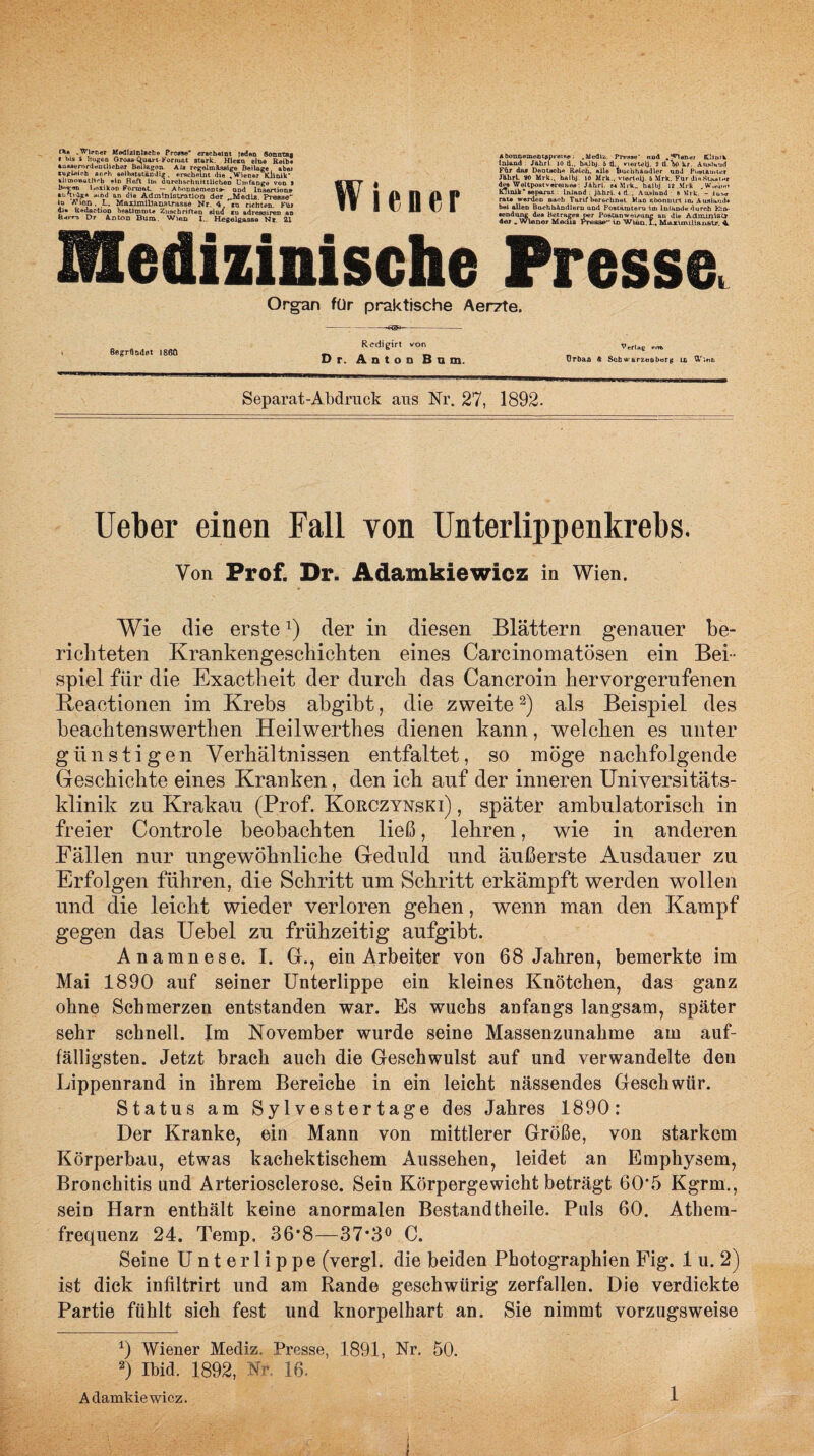 ni» .Wiener AfedlzlnJscho Prcwe* erscheint jeden Sonntag f bis i Bogen Oroi» C^ua> i-Format stark. Hleaa eine Reib« «uiwerordentllcher Beilagen. Ala reeelinAasige Beilage abw rugUiob oesrh selbstständig . erscheint die .Wiener lülnik* allmoaathrb «in Heft tu* durchschnittlichen Umfange von I l»oxikoD Format, — Abonnement»- und Insertion» •b'tvfy* t**n«i an die Administration der „Media. Presse io Wien . L. MaximiUanstrasse Nr. 4 io richten. Fü» di» Redaction bestimmt* Zuschriften sind *u adreasireD an Herr-3 D r Aja ton Bum. Wien I., Hegelgasse Nr 21 Wiener Abonnemontapreise; .Media. Presse* ood tlmtk Inland Jahrf 10 tl.. balbj. 6 ti viertelj. 9 d. V kr, Auslaut! Für das Deutsche Reich, alle Buchhändler und Postämter JährL 90 Mrk., balbj. iO Mrk., viertelj. 6 Mrk. Fiir dieStiw*ine dP8 Weltpostvereines: Jährl. m Mrk» halbj 12 Mrk . W.eim» KJinik* separat Inland : jährl. * fl , Ausland 8 Mrk. - lu*<r rat« werden nach Tarif berechnet Wau Rbonmrt in. Ausland« bei allen Buchhändlern und Postämteru im Inland« durch Kitt- •endung des Betrages per Postanweisung an die AduunistT der .Wiener Media Presse in Wten.I., Maxinullanatr. 4. Medizinische Presse, Organ für praktische Aerzte. -—«3*---- Begründet 1860 Rcdigirt von Dr. Anton Bnm. Verlaß vm. Urban & Scb »• arzeoberg in 'X’iau Separat-Abdruck aus Nr. 27, 1892. Ueber einen Fall von Unterlippenkrebs. Von Prof. Dr. Adamkiewicz in Wien. Wie die erste2) der in diesen Blättern genauer be¬ richteten Krankengeschichten eines Carcinomatösen ein Bei¬ spiel fiir die Exactheit der durch das Cancroin hervorgerufenen Beactionen im Krebs abgibt, die zweite2) als Beispiel des beachtenswerthen Heilwerthes dienen kann, welchen es unter günstigen Verhältnissen entfaltet, so möge nachfolgende Geschichte eines Kranken, den ich auf der inneren Universitäts¬ klinik zu Krakau (Prof. Korczynski) , später ambulatorisch in freier Controle beobachten ließ, lehren, wie in anderen Fällen nur ungewöhnliche Geduld und äußerste Ausdauer zu Erfolgen führen, die Schritt um Schritt erkämpft werden wollen und die leicht wieder verloren gehen, wenn man den Kampf gegen das Uebel zu frühzeitig aufgibt. Anamnese. I. GL, ein Arbeiter von 68 Jahren, bemerkte im Mai 1890 auf seiner Unterlippe ein kleines Knötchen, das ganz ohne Schmerzen entstanden war. Es wuchs anfangs langsam, später sehr schnell. Im November wurde seine Massenzunahme am auf¬ fälligsten. Jetzt brach auch die Geschwulst auf und verwandelte den Lippenrand in ihrem Bereiche in ein leicht nässendes Geschwür. Status am Sylvestertage des Jahres 1890: Der Kranke, ein Mann von mittlerer Größe, von starkem Körperbau, etwas kachektischem Aussehen, leidet an Emphysem, Bronchitis und Arteriosclerose. Sein Körpergewicht beträgt 60‘5 Kgrm., sein Harn enthält keine anormalen Bestandtheile. Puls 60. Athem- frequenz 24. Temp, 36*8—37*3° C. Seine Unterlippe (vergl. die beiden Photographien Fig. 1 u. 2) ist dick infiltrirt und am Rande geschwürig zerfallen. Die verdickte Partie fühlt sich fest und knorpelhart an. Sie nimmt vorzugsweise 0 Wiener Mediz. Presse, 1891, Nr. 50. 2) Ibid. 1892, Nr, 16. Adamkiewicz. 1