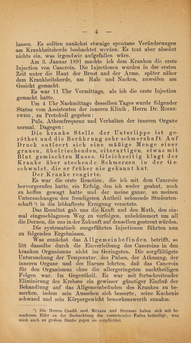 lassen. Es sollten zunächst etwaige spontane Veränderungen am Krankheitsherde beobachtet werden. Es trat aber absolut nichts ein, was irgendwie aufgefallen wäre. Am 3. Januar 1891 machte ich dem Kranken die erste Injection von Cancroin. Die Injectionen wurden in der ersten Zeit unter die Haut der Brust und der Arme, später näher dem Krankheitsherde, am Hals und Nacken, zuweilen am Gesicht gemacht. Es war 11 Uhr Vormittags, als ich die erste Injection gemacht hatte. Um 4 Uhr Nachmittags desselben Tages wurde folgender Status vom Assistenten der inneren Klinik , Herrn Dr. Kosen¬ zweig , zu Protokoll gegeben: Puls, Athemfrequenz und Verhalten der inneren Organe normal. Dagegen: Die kranke Stelle der Unterlippe ist ge- röthetund die Berührung sehr schmerzhaft. Auf Druck entleert sich eine mäßige Menge einer grauen, übelriechenden, eiterartigen, etwas mit Blut gemischten Masse. Grleic hzeitig klagt der Kranke über stechende Schmerzen in der Ge¬ schwulst, die er früher nie gekannt hat. Der Kranke reagirte. Es war die erste Keaction, die ich mit dem Cancroin hervorgerufen hatte, ein Erfolg, den ich weder geahnt, noch zu hoffen gewagt hatte und der meine ganze, an meinen Untersuchungen den freudigsten Antheil nehmende Studenten¬ schaft 3) in die lebhafteste Erregung versetzte. Das Kesultat gab uns die Kraft und den Muth, den ein¬ mal eingeschlagenen Weg zu verfolgen, unbekümmert um all die Dornen, die uns in der Zukunft auf denselben gestreut würden. Die systematisch ausgeführten Injectionen führten nun zu folgenden Ergebnissen. Was zunächst das Allgemeinbefinden betrifft, so litt dasselbe durch die Einverleibung des Cancroins in den kranken Organismus nicht im Geringsten. Die sorgfältigste Untersuchung der Temperatur, des Pulses, der Athmung, der inneren Organe und des Harnes lehrten, daß das Cancroin für den Organismus ohne die allergeringsten nachtheiligen Folgen war. Im Gegentheil. Es war mit fortschreitender Eliminirung des Krebses ein gewisser günstiger Einfluß der Behandlung auf das Allgemeinbefinden des Kranken zu be¬ merken, indem sein Anssehen sich besserte, seine Kachexie schwand und sein Körpergewicht bemerkenswerth zunahm. y) Die Herren Candd. med. Müller und Supinski haben sich mit be¬ sonderem Eifer an der Beobachtung des vorstehenden Falles betheiligt, was mich auch zu großem Danke gegen sie verpflichtet.