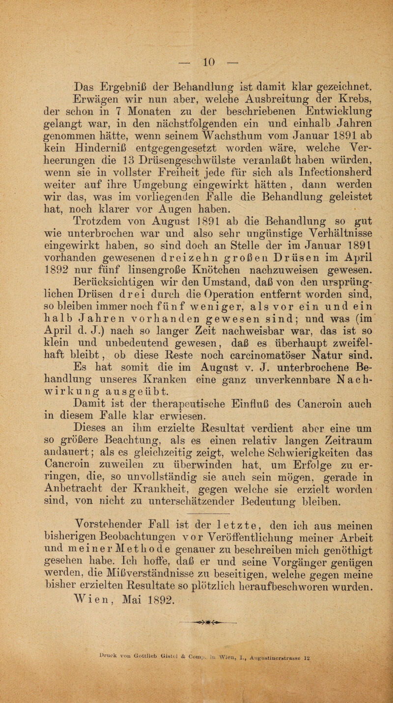 Das Ergebniß der Behandlung ist damit klar gezeichnet. Erwägen wir nun aber, welche Ausbreitung der Krebs, der schon in 7 Monaten zu der beschriebenen Entwicklung gelangt war, in den nächstfolgenden ein und einhalb Jahren genommen hätte, wenn seinem Wachsthum vom Januar 1891 ab kein Hinderniß entgegengesetzt worden wäre, welche Ver¬ heerungen die 13 Drüsengeschwülste veranlaßt haben würden, wenn sie in vollster Freiheit jede für sich als Infectionsherd weiter auf ihre Umgebung ein gewirkt hätten , dann werden wir das, was im vorliegenden Falle die Behandlung geleistet hat, noch klarer vor Augen haben. Trotzdem von August 1891 ab die Behandlung so gut wie unterbrochen war und also sehr ungünstige Verhältnisse eingewirkt haben, so sind doch an Stelle der im Januar 1891 vorhanden gewesenen dreizehn großen Drüsen im April 1892 nur fünf linsengroße Knötchen nachzuweisen gewesen. Berücksichtigen wir den Umstand, daß von den ursprüng¬ lichen Drüsen drei durch die Operation entfernt worden sind, so bleiben immer noch fünf weniger, als vor ein und ein halb Jahren vorhanden gewesen sind; und was (im April d. J.) nach so langer Zeit nachweisbar war, das ist so klein und unbedeutend gewesen, daß es überhaupt zweifel¬ haft bleibt, ob diese Beste noch carcinomatöser Natur sind. Es hat somit die im August v. J. unterbrochene Be¬ handlung unseres Kranken eine ganz unverkennbare Nach¬ wirkung aus geübt. Damit ist der therapeutische Einfluß des Cancroin auch in diesem Falle klar erwiesen. Dieses an ihm erzielte Resultat verdient aber eine um so größere Beachtung, als es einen relativ langen Zeitraum andauert; als es gleichzeitig zeigt, welche Schwierigkeiten das Cancroin zuweilen zu überwinden hat, um Erfolge zu er¬ ringen, die, so unvollständig sie auch sein mögen, gerade in Anbetracht der Krankheit, gegen welche sie erzielt worden sind, von nicht zu unterschätzender Bedeutung bleiben. Vorstehender Fall ist der letzte, den ich aus meinen bisherigen Beobachtungen vor Veröffentlichung meiner Arbeit und meiner Methode genauer zu beschreiben mich genöthigt gesehen habe. Ich hoffe, daß er und seine Vorgänger genügen werden, die Mißverständnisse zu beseitigen, welche gegen meine bisher erzielten Resultate so plötzlich herauf beschworen wurden. Wien, Mai 1892. Druck von Gottlieb Uistel & Con. .. Wien, I., Augustinerstrasse 12