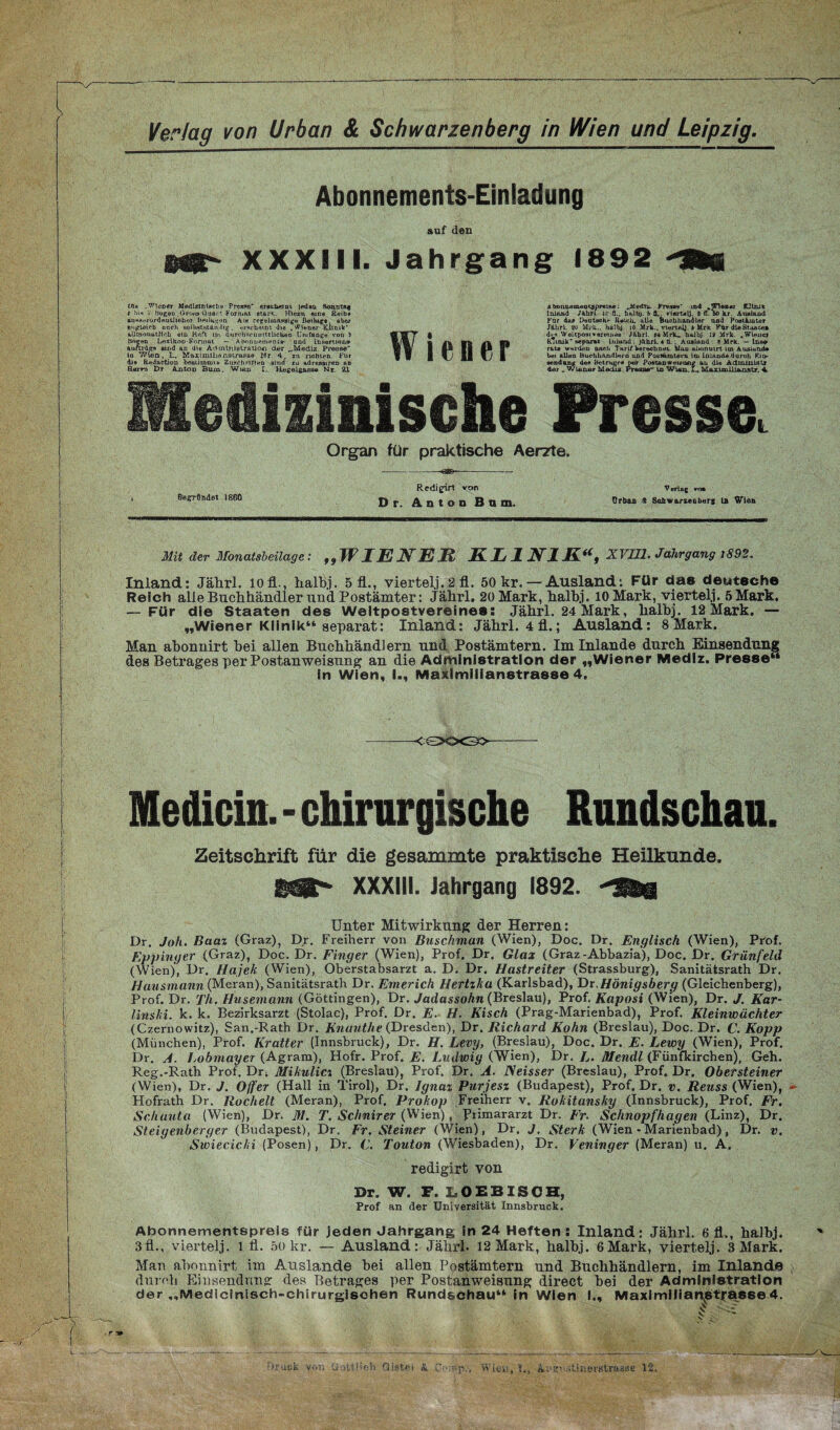 Abonnements-Einladung auf den ül' XXXIII. Jahrgang 1892 Sü We .Wiener Medizluteclie Presto“ erscheint |adaa Soi\ntftf r hi* 'S Bogen Grons Quart Format stark.. Hiezu eins Reibe an»8<irurdeul.lioher Beilagen Ai*t rcgolioassige Beilug« aber ungleich noch selbstständig . erscheint die . Wiener Klinik* allmonutllrb ein Heft Mn äurcbsciinittlicUen Umfange von ) Bogen Lexikon-Formal — Abonnement»- and Insertion» ftuftröff« sind an di« Administration der „Mediz. Presse io Wien, L, Maximihdöstrasae Hr. 4, zn richten. Für di® Redaction beatiinnne Zuschriften sma tu adrenairen ud Rerv-a Dr Anton Bum. Wmn Regeigaas« Nt. 21 Wiener A bomujinoocjproiBo; ..MedT&. Pres»*»' in4 .Wien«! fCHalR Inland JAhrL ic ß.. halb). b (L. vi«rt*U. # fl. (>0 kr. Ausland Für da* Deutaoh* Roicli. alle tJuchhandler und Postämter Jährl. to Mi l:., halb]. 10 Mrk.. viertelj fr Mrk Für dl«Staate» des Weltpostvereine«: Jährl. t4 Mrlu halbj 19 Mrk. .Wiener KTmik* separat Inland ; jkhrL 4 Ü. . Ausland : 8 Mrk. — Ins» rate w«rdoD nach Tarif berechnet. Man abonnirt Un Ausland» bei allen HuetiharuUern and Passurutem itn Inland.« durch Kii>- aendong de* Betrage» r*ar PostenweieiMxg an die Adminiatr der _ Wiener Media Presse“ ln Wien. L. Marino!! t^nat-r 4 Medizinische Presse. Organ für praktische Aerzte. Befändet 1860 Redigirt von Dr. Anton Bum. V erlag ro» Urban $ Schwarzeubers ü» Wien Mit der Monatsbeilage: ,9W IE NEU KL 1 N1K“, XVIII. Jahrgang 1892. Inland: Jährl. lofl., halbj. 5 fl., viertelj.2 fl. 50 kr. — Ausland: Für das deutsche Reich alle Buchhändler und Postämter: Jährl. 20 Mark, halbj. 10 Mark, viertelj. 5 Mark. — Für die Staaten des Weltpostvereines; Jährl. 24 Mark, halbj. 12 Mark. — „Wiener Klinik“ separat: Inland: Jährl. 4 fl.; Ausland: 8 Mark. Man abonnirt hei allen Buchhändlern und Postämtern. Im Inlande durch Einsendung des Betrages per Postanweisung an die Administration der „Wiener Medlz. Presse“ in Wien, I., Maximilianstrasse 4. <QKX3> Medicin. - chirurgische Rundschau. Zeitschrift für die gesammte praktische Heilkunde. Mt** XXXIII. Jahrgang 1892. Unter Mitwirkung der Herren: Dr. Joh. Baaz (Graz), Dr. Freiherr von Buschman (Wien), Doc. Dr. Englisch (Wien), Prof. Eppinger (Graz), Doc. Dr. Finger (Wien), Prof. Dr. Glax (Graz-Abbazia), Doc. Dr. Grünfeld (Wien), Dr. Hajek (Wien), Oberstabsarzt a. D. Dr. Hastreiter (Strassburg), Sanitätsrath Dr. Hausmann (Meran), Sanitätsrath Dr. Emerich Hertzka (Karlsbad), Dr. Hönigsberg (Gleichenberg), Prof. Dr. Th. Husemann (Göttingen), Dr. Jadassohn (Breslau), Prof. Kaposi (Wien), Dr. J. Kar¬ linski. k. k. Bezirksarzt (Stolac), Prof. Dr. E. H. Kisch (Prag-Marienbad), Prof. Kleinwächter (Czernowitz), San.-Rath Dr. Knunthe (Dresden), Dr. Richard Kühn (Breslau), Doc. Dr. C. Kopp (München), Prof. Kratter (Innsbruck), Dr. H. Levy, (Breslau), Doc. Dr. E. Lewy (Wien), Prof. Dr. A. Lobmayer (Agram), Hofr. Prof. E. Ludwig (Wien), Dr. /,. Mendl (Fünfkirchen), Geh. Reg.-Rath Prof. Drt Mikulicz (Breslau), Prof. Dr. A. IXeisser (Breslau), Prof. Dr. Obersteiner (Wien), Dr. J. Offer (Hall in Tirol), Dr. Ignaz Purjesz (Budapest), Prof. Dr. v. Reuss (Wien), ~ Hofrath Dr. Röchelt (Meran), Prof. Prokop Freiherr v. Rokitansky (Innsbruck), Prof. Fr. Schauta (Wien), Dr. M. T. Sclinirer (Wien), Primararzt Dr. Fr. Sclinopfhagen (Linz), Dr. Steigenberger (Budapest), Dr. Fr. Steiner (Wien), Dr. J. Sterk (Wien - Marienbad), Dr. v. Swiecicki (Posen), Dr. C. Touton (Wiesbaden), Dr. Veninger (Meran) u. A. redigirt von Dr. W. F. LOEBISCH, Prof an der Universität Innsbruck. Abonnementspreis für jeden Jahrgang in 24 Heften : Inland: Jährl. 6 fl., halbj. 3fl., viertelj. l fl. 5t) kr. — Ausland: Jährl. 12 Mark, halbj. 6Mark, viertelj. 3 Mark. Man abonnirt im Auslande hei allen Postämtern und Buchhändlern, im Inlande durch Einsendung des Betrages per Postanweisung direct hei der Administration der „Medicinisch-chirurgisohen Rundschau“ in Wien I., Maximilian^tfasse4. ■/rack von (i ittüob Oiste» &. O-.np,, Wien, I., ki'mistinerotrfrsse 12-