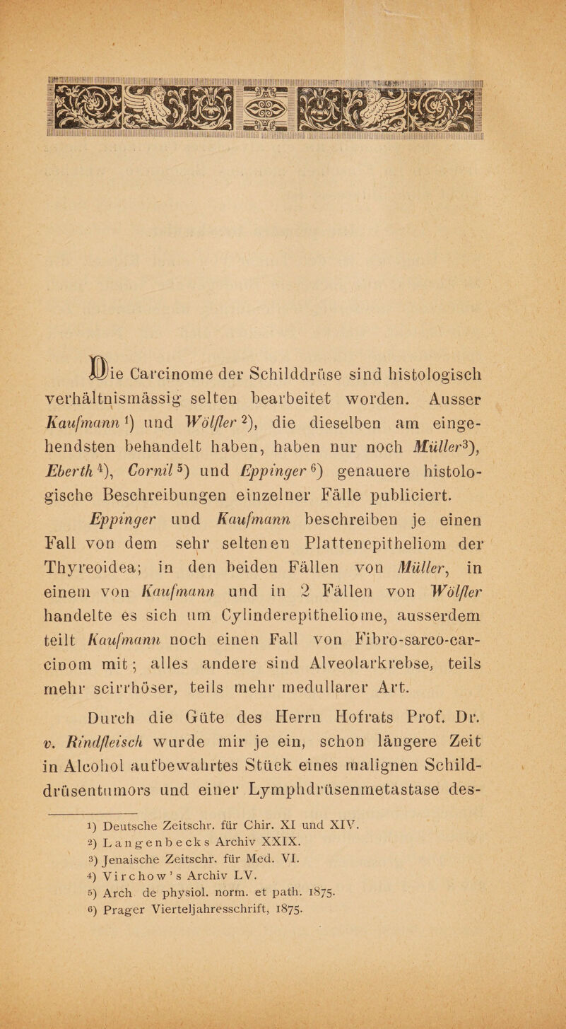 I ©ie Carcinome der Schilddrüse sind histologisch verhältnismässig selten bearbeitet worden. Ausser Kaufmann1) und Wölfler2), die dieselben am einge¬ hendsten behandelt haben, haben nur noch Müller3), Eberth4), Gornil5) und Eppinger6) genauere histolo¬ gische Beschreibungen einzelner Fälle publiciert. Eppinger und Kaufmann beschreiben je einen Fall von dem sehr seltenen Plattenepitheliom der Thyreoidea; in den beiden Fällen von Müller, in einem von Kaufmann und in 2 Fällen von Wölfler handelte es sich um Cylinderepitheliome, ausserdem teilt Kaufmann noch einen Fall von Fibro-sarco-car- cioom mit; alles andere sind Alveolarkrebse, teils mehr scirrhöser, teils mehr medullärer Art. Durch die Güte des Herrn Hofrats Prof. Dr. v. Rindfleisch wurde mir je ein, schon längere Zeit in Alcohol aufbewahrtes Stück eines malignen Schild¬ drüsentumors und einer Lymphdrüsenmetastase des- 1) Deutsche Zeitschr. für Chir. XI und XIV. 2) La ngenbecks Archiv XXIX. 3) Jenaische Zeitschr. für Med. VI. 4) Virchow ’ s Archiv LV. 5) Arch de physiol. norm, et path. 1875. 6) Prager Vierteljahresschrift, 1875.