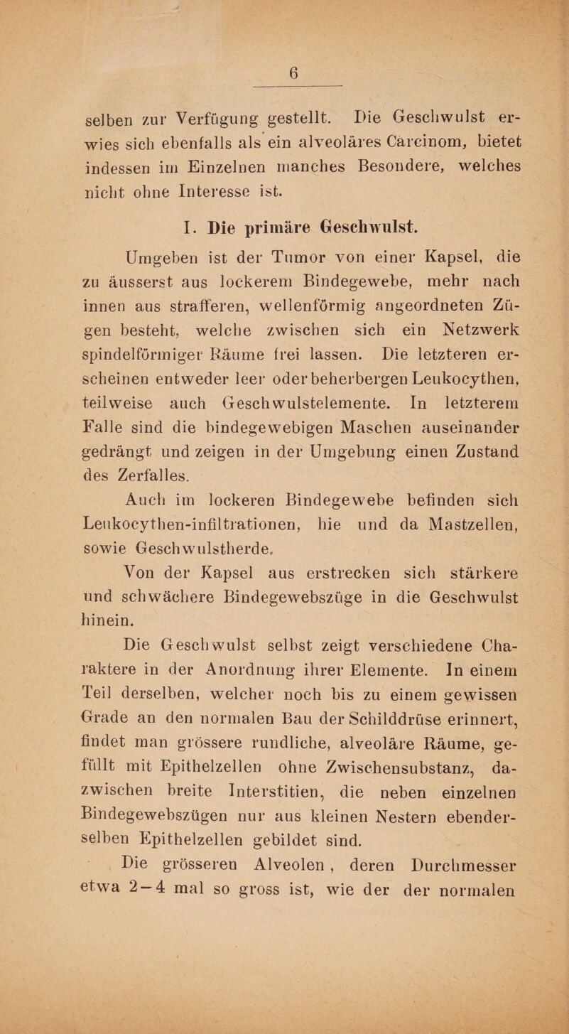 selben zur Verfügung gestellt. Die Geschwulst er¬ wies sich ebenfalls als ein alveoläres Carcinom, bietet indessen im Einzelnen manches Besondere, welches nicht ohne Interesse ist. I. Die primäre Geschwulst. Umgeben ist der Tumor von einer Kapsel, die zu äusserst aus lockerem Bindegewebe, mehr nach innen aus strafferen, wellenförmig angeordneten Zü¬ gen besteht, welche zwischen sich ein Netzwerk spindelförmiger Räume frei lassen. Die letzteren er¬ scheinen entweder leer oder beherbergen Leukocythen, teilweise auch Geschwulstelemente. In letzterem Falle sind die bindegewebigen Maschen auseinander gedrängt und zeigen in der Umgebung einen Zustand des Zerfalles. Auch im lockeren Bindegewebe befinden sich Leukocythen-infiltrationen, hie und da Mastzellen, sowie Geschwulstherde, Von der Kapsel aus erstrecken sich stärkere und schwächere Bindegewebszüge in die Geschwulst hinein. Die Geschwulst selbst zeigt verschiedene Cha¬ raktere in der Anordnung ihrer Elemente. In einem Teil derselben, welcher noch bis zu einem gewissen Grade an den normalen Bau der Schilddrüse erinnert, findet man grössere rundliche, alveoläre Räume, ge¬ füllt mit Epithelzellen ohne Zwischensubstanz, da¬ zwischen breite Interstitien, die neben einzelnen Bindegewebszügen nur aus kleinen Nestern ebender¬ selben Epithelzellen gebildet sind. Die grösseren Alveolen , deren Durchmesser etwa 2-4 mal so gross ist, wie der der normalen