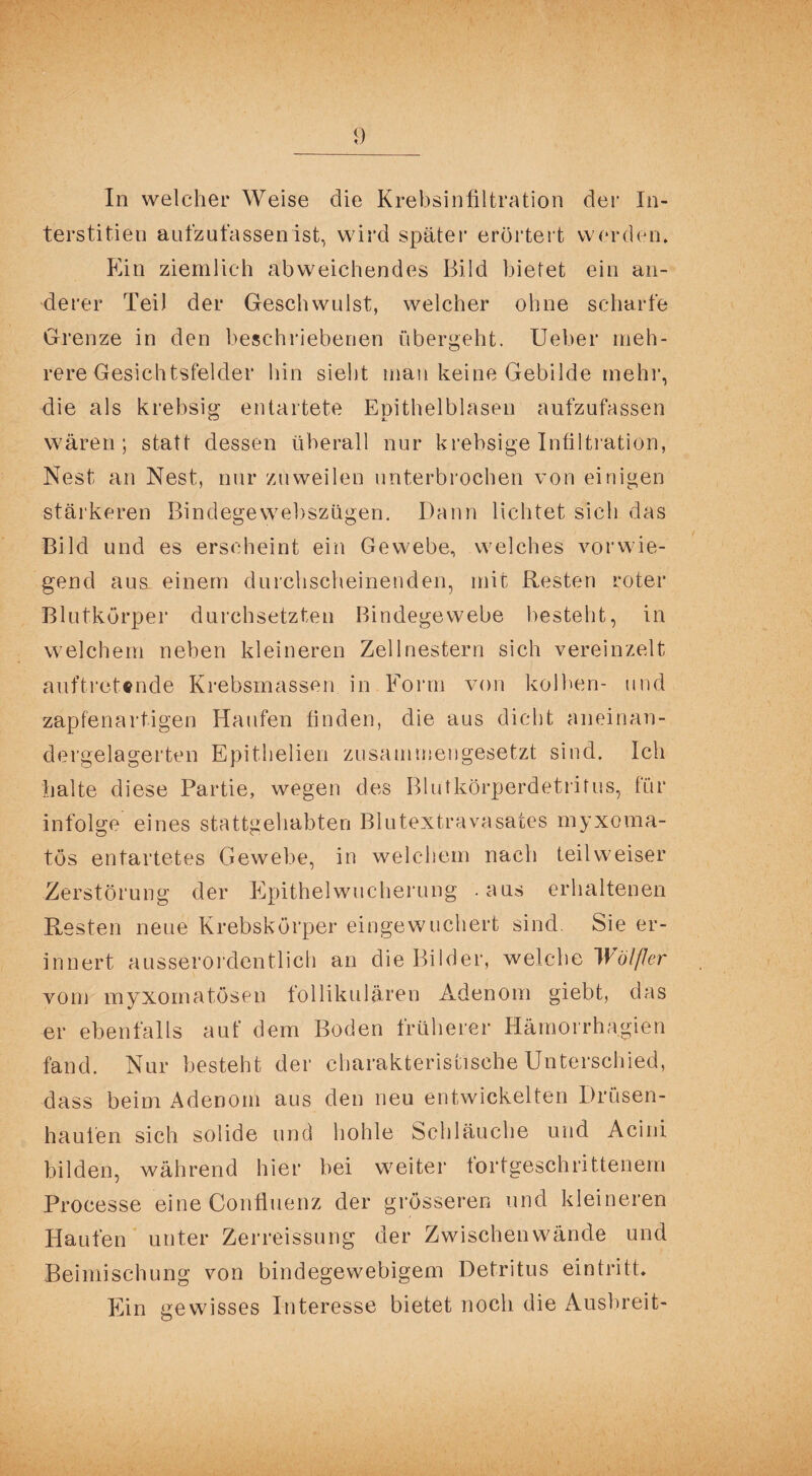 In welcher Weise die Krebsinfiltration der In¬ terstitiell aufzufassen ist, wird später erörtert werden. Ein ziemlich abweichendes Bild bietet ein an¬ derer Teil der Geschwulst, welcher ohne scharfe Grenze in den beschriebenen übergeht. Ueber meh¬ rere Gesichtsfelder hin sieht man keine Gebilde mehr, die als krebsig entartete Epithelblasen aufzufassen wären; statt dessen überall nur krebsige Infiltration, Nest an Nest, nur zuweilen unterbrochen von einigen stärkeren Bindegewebszügen. Dann lichtet sich das Bild und es erscheint ein Gewebe, welches vorwie¬ gend aus einem durchscheinenden, mit Resten roter Blutkörper durchsetzten Bindegewebe besteht, in welchem neben kleineren Zell riestern sich vereinzelt auftretende Krebsmassen in Form von kolben- und zapfenartigen Haufen finden, die aus dicht aneinan¬ dergelagerten Epithelien zusammengesetzt sind. Ich halte diese Partie, wegen des Blutkörperdetritus, für infolge eines stattgehabten Blutextravasates myxoma- tös entartetes Gewebe, in welchem nach teilweiser Zerstörung der Epithelwucherung aus erhaltenen Resten neue Krebskörper eingewuchert sind. Sie er¬ innert ausserordentlich an die Bilder, welche Wölfler vom myxornatösen follikulären Adenom giebt, das er ebenfalls auf dem Boden früherer Hämorrhagien fand. Nur besteht der charakteristische Unterschied, dass beim Adenom aus den neu entwickelten Drüsen- hauien sich solide und hohle Schläuche und Acini bilden, während hier bei weiter fortgeschrittenem Processe eine Confluenz der grösseren und kleineren Haufen unter Zerreissung der Zwischenwände und Beimischung von bindegewebigem Detritus ein tritt* Ein gewisses Interesse bietet noch die Ausbreit-