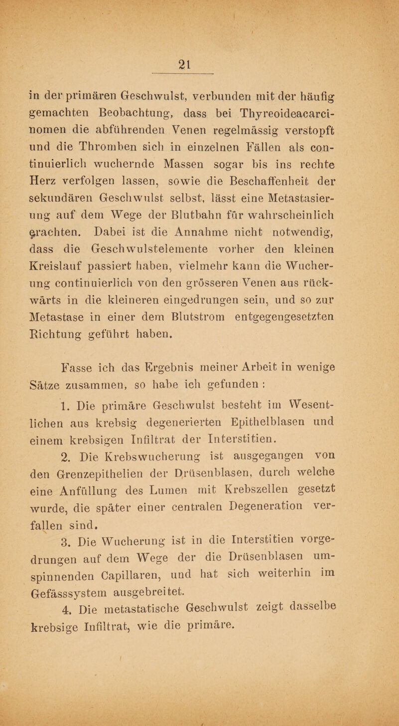 in der primären Geschwulst, verbunden mit der häufig gemachten Beobachtung, dass bei Thyreoideacarci- nomen die abführenden Venen regelmässig verstopft und die Thromben sich in einzelnen Fällen als con- tinuierlich wuchernde Massen sogar bis ins rechte Herz verfolgen lassen, sowie die Beschaffenheit der sekundären Geschwulst selbst, lässt eine Metastasier¬ ung auf dem Wege der Blutbahn für wahrscheinlich ^rächten* Dabei ist die Annahme nicht notwendig, dass die Geschwulstelemente vorher den kleinen Kreislauf passiert haben, vielmehr kann die Wucher¬ ung continuierlich von den grösseren Venen aus rück¬ wärts in die kleineren eingedrungen sein, und so zur Metastase in einer dem Blutstrom entgegengesetzten Dichtung geführt haben* Fasse ich das Ergebnis meiner Arbeit in wenige Sätze zusammen, so habe ich gefunden : 1* Die primäre Geschwulst besteht im Wesent¬ lichen aus krebsig degenerierten Epithelblasen und einem krebsigen Infiltrat der Interstitien* 2. Die Krebswucherung ist ausgegangen von den Grenzepithelien der Drüsenblasen, durch welche eine Anfüllung des Lumen mit Krebszellen gesetzt wurde, die später einer centralen Degeneration ver¬ fallen sind. 3* Die Wucherung ist in die Interstitiell vorge¬ drungen auf dem Wege der die Drüsenblasen um¬ spinnenden Capillaren, und hat sich weiterhin im Gefässsystem ausgebreitet. 4, Die metastatische Geschwulst zeigt dasselbe krebsige Infiltrat, wie die primäre*