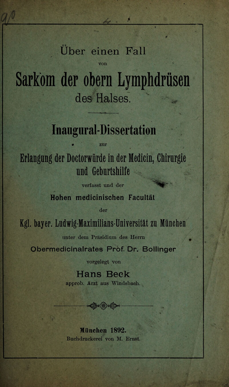 t M ■ Uber einen Fall von Sarkom der obern Lymphdrüsen des Halses. Inaugural-Dissertation zur Erlangung der Doctorwiirde in der Medicin, Chirurgie und Geburtshilfe vr- , u - ;-4.4: E> *, verfasst und der Hohen medicinischen Facultät der Kgl. bayer. Ludwig-Maximilians-Universität zu München unter dem Präsidium des Herrn , t» 1 j Obermedicinalrates Prof. Dr. Bollinger vorgelegt von Hans Beek approb. Arzt aus Windsbach. München 1892. Buchdruckerei von M. Ernst.