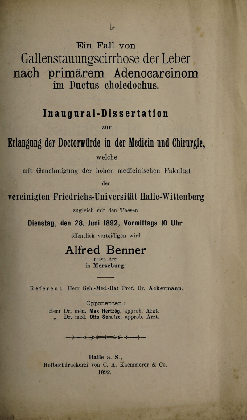 Ein Fall von Gallenstauungscirrhose der Leber nach primärem Adenoeareinom im Ductus choledochus. Ina ug ural-Dissertation zur Erlangung der Doctorwürde in der Medicin und Chirurgie, welche mit Genehmigung der hohen medicinischen Fakultät der vereinigten Friedrichs-Universität Halle-Wittenberg zugleich mit den Thesen Dienstag, den 28. Juni 1892, Vormittags 10 Uhr öffentlich verteidigen wird Alfred Benner pract. Arzt in Merseburg. Referent: Herr Geh.-Med.-Kat Prof. Dr. Ackermann. Opponenten : Herr Dr. med. Max Hertzog, approb. Arzt. „ Dr. med. Otto Schulze, approb. Arzt. Halle a. S., Hofbuchdruckerei von C. A. Kaemmerer & Co. 1892. -> Js