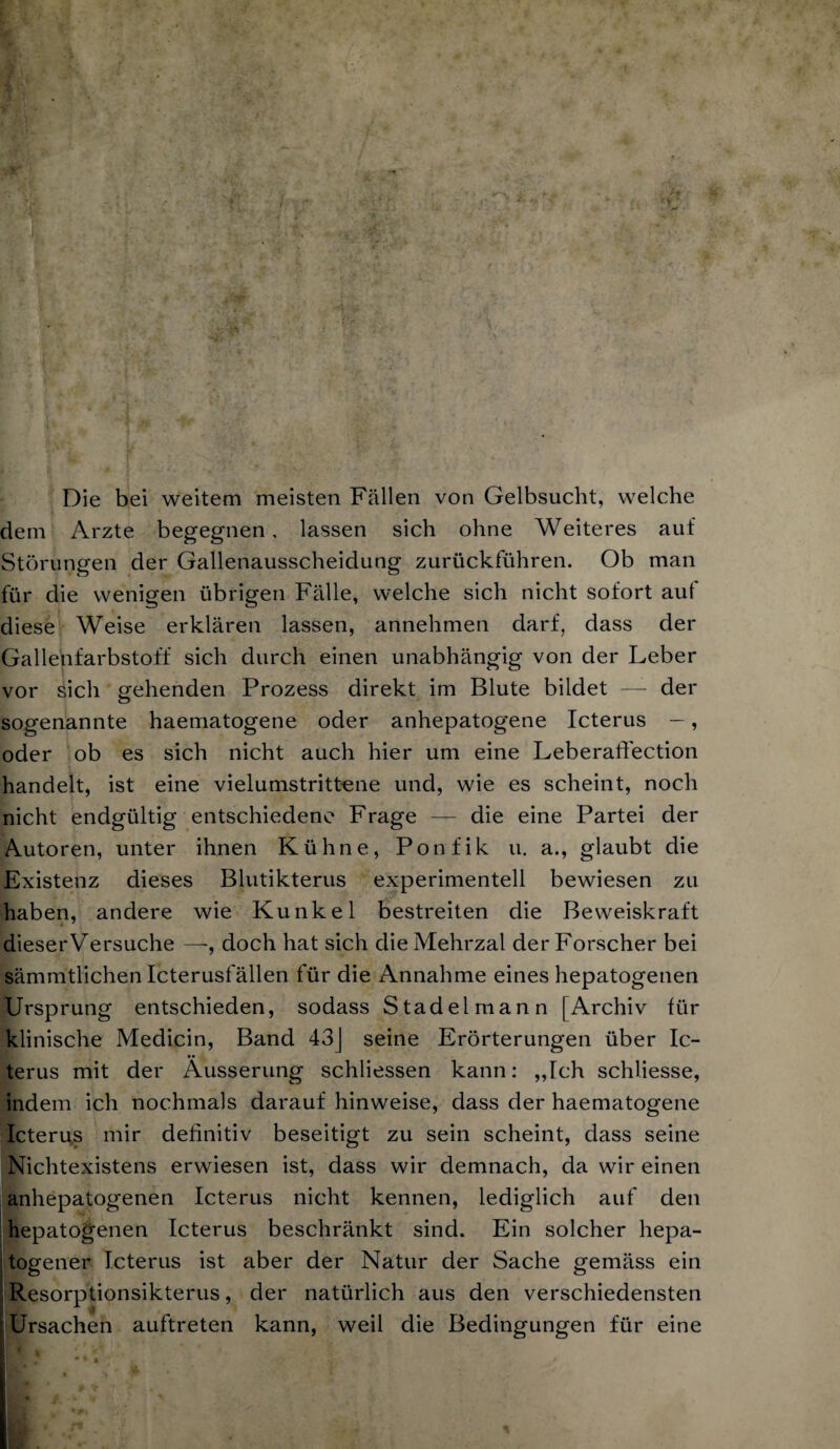 Die bei weitem meisten Fällen von Gelbsucht, welche dem Arzte begegnen, lassen sich ohne Weiteres auf Störungen der Gallenausscheidung zurückführen. Ob man für die wenigen übrigen Fälle, welche sich nicht sofort aut diese W^eise erklären lassen, annehmen darf, dass der Gallenfarbstoff sich durch einen unabhängig von der Leber vor sich gehenden Prozess direkt im Blute bildet — der sogenannte haematogene oder anhepatogene Icterus —, oder ob es sich nicht auch hier um eine Leberaffection handelt, ist eine vielumstrittene und, wie es scheint, noch nicht endgültig entschiedene Frage — die eine Partei der Autoren, unter ihnen Kühne, Ponfik u. a., glaubt die Existenz dieses Blutikterus experimentell bewiesen zu haben, andere wie Kunkel bestreiten die Beweiskraft dieserVersuche —, doch hat sich dieMehrzal der Forscher bei sämmtlichen Icterusfällen für die Annahme eines hepatogenen Ursprung entschieden, sodass Stadelmann [Archiv für klinische Medicin, Band 43J seine Erörterungen über Ic¬ terus mit der Äusserung schliessen kann: „Tch schliesse, indem ich nochmals darauf hinweise, dass der haematogene Icteriis mir definitiv beseitigt zu sein scheint, dass seine Nichtexistens erwiesen ist, dass wir demnach, da wir einen anhepatogenen Icterus nicht kennen, lediglich auf den hepatogenen Icterus beschränkt sind. Ein solcher hepa- togener Icterus ist aber der Natur der Sache gemäss ein m I Resorptionsikterus, der natürlich aus den verschiedensten : Ursachen auftreten kann, weil die Bedingungen für eine