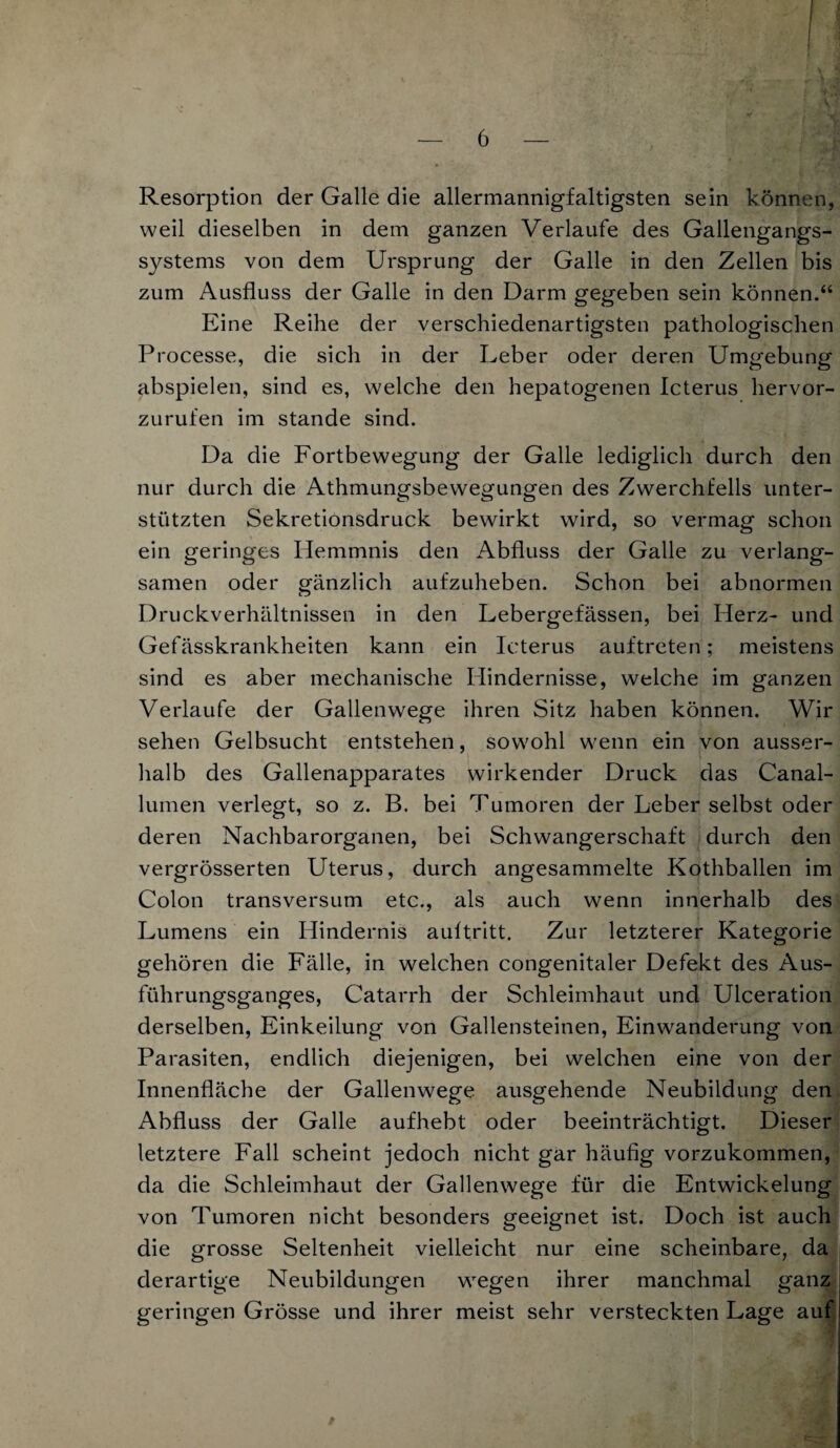 i — 6 — Resorption der Galle die allermannigfaltigsten sein können, weil dieselben in dem ganzen Verlaufe des Gallengangs- s}^stems von dem Ursprung der Galle in den Zellen bis zum Ausfluss der Galle in den Darm gegeben sein können.“ Eine Reihe der verschiedenartigsten pathologischen Processe, die sich in der Leber oder deren Umgebung abspielen, sind es, welche den hepatogenen Icterus hervor¬ zurufen im stände sind. Da die Fortbewegung der Galle lediglich durch den nur durch die Athmungsbewegungen des Zwerchfells unter¬ stützten Sekretionsdruck bewirkt wird, so vermag schon ein geringes Hemmnis den Abfluss der Galle zu verlang¬ samen oder gänzlich aufzuheben. Schon bei abnormen Druckverhältnissen in den Lebergefässen, bei Herz- und Gefässkrankheiten kann ein Icterus auftreten; meistens sind es aber mechanische Hindernisse, welche im ganzen Verlaufe der Gallenwege ihren Sitz haben können. Wir sehen Gelbsucht entstehen, sowohl wenn ein von ausser¬ halb des Gallenapparates wirkender Druck das Canal¬ lumen verlegt, so z. B. bei Tumoren der Leber selbst oder deren Nachbarorganen, bei Schwangerschaft durch den vergrösserten Uterus, durch angesammelte Kothballen im Colon transversum etc., als auch wenn innerhalb des Lumens ein Hindernis aultritt. Zur letzterer Kategorie gehören die Fälle, in welchen congenitaler Defekt des Aus¬ führungsganges, Catarrh der Schleimhaut und Ulceration derselben, Einkeilung von Gallensteinen, Einwanderung von Parasiten, endlich diejenigen, bei welchen eine von der Innenfläche der Gallenwege ausgehende Neubildung den Abfluss der Galle aufhebt oder beeinträchtigt. Dieser letztere Fall scheint jedoch nicht gar häufig vorzukommen, da die Schleimhaut der Gallenwege für die Entwickelung von Tumoren nicht besonders geeignet ist. Doch ist auch die grosse Seltenheit vielleicht nur eine scheinbare, da derartige Neubildungen wegen ihrer manchmal ganz geringen Grösse und ihrer meist sehr versteckten Lage auf