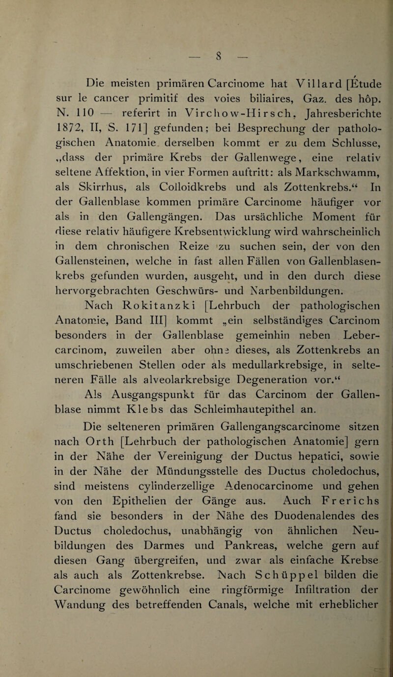 Die meisten primären Carcinome hat V il lard [Etüde sur le cancer primitif des voies biliaires, Gaz. des hop. N. 110 — referirt in Virc h o w-Hi r s ch, Jahresberichte 1872, II, S. 171] gefunden; bei Besprechung der patholo¬ gischen Anatomie derselben kommt er zu dem Schlüsse, ,,dass der primäre Krebs der Gallenwege, eine relativ seltene Affektion, in vier Formen auftritt: als Markschwamm, als Skirrhus, als Colloidkrebs und als Zottenkrebs.“ In der Gallenblase kommen primäre Carcinome häufiger vor als in den Gallengängen. Das ursächliche Moment für diese relativ häufigere Krebsentwicklung wird wahrscheinlich in dem chronischen Reize 'zu suchen sein, der von den Gallensteinen, welche in fast allen Fällen von Gallenblasen¬ krebs gefunden wurden, ausgeht, und in den durch diese hervorgebrachten Geschwürs- und Narbenbildungen. Nach Rokitanzki [Lehrbuch der pathologischen Anatomie, Band III] kommt „ein selbständiges Carcinom besonders in der Gallenblase gemeinhin neben Leber- carcinom, zuweilen aber ohn^ dieses, als Zottenkrebs an umschriebenen Stellen oder als medullarkrebsige, in selte¬ neren Fälle als alveolarkrebsige Degeneration vor.“ Als Ausgangspunkt für das Carcinom der Gallen¬ blase nimmt Klebs das Schleimhautepithel an. Die selteneren primären Gallengangscarcinome sitzen nach Orth [Lehrbuch der pathologischen Anatomie] gern in der Nähe der Vereinigung der Ductus hepatici, sowie in der Nähe der Mündungsstelle des Ductus choledochus, sind meistens cylinderzellige Adenocarcinome und gehen von den Epithelien der Gänge aus. Auch Frerichs fand sie besonders in der Nähe des Duodenalendes des Ductus choledochus, unabhängig von ähnlichen Neu¬ bildungen des Darmes und Pankreas, welche gern auf diesen Gang übergreifen, und zwar als einfache Krebse als auch als Zottenkrebse. Nach Schüppel bilden die Carcinome gewöhnlich eine ringförmige Infiltration der Wandung des betreffenden Canals, welche mit erheblicher