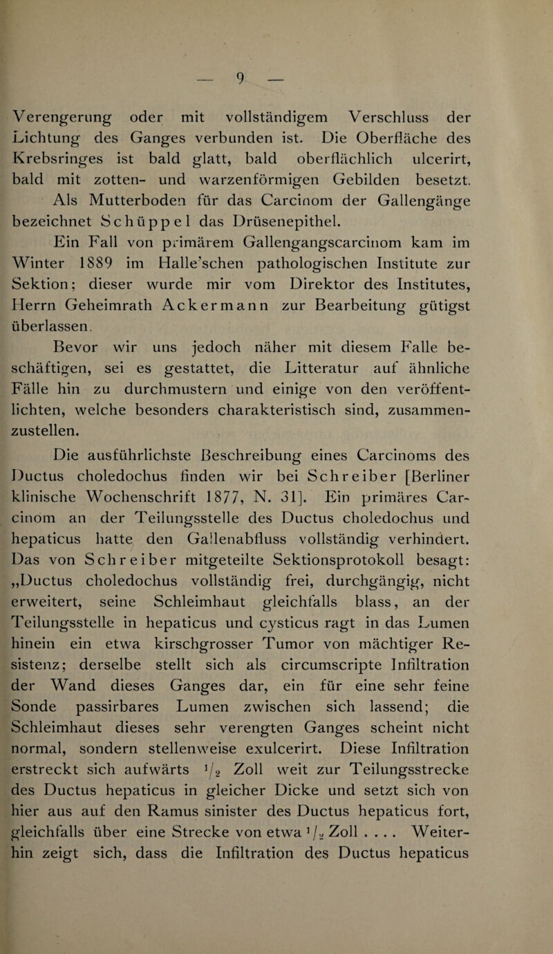 Verengerung oder mit vollständigem Verschluss der Lichtung des Ganges verbunden ist. Die Oberfläche des Krebsringes ist bald glatt, bald oberflächlich ulcerirt, bald mit zotten- und warzenförmigen Gebilden besetzt. Als Mutterboden für das Carcinom der Gallengänge bezeichnet Schüppel das Drüsenepithel. Ein Fall von primärem Gallengangscarcinom kam im Winter 1889 im Halle’schen pathologischen Institute zur Sektion; dieser wurde mir vom Direktor des Institutes, Herrn Geheimrath Ackermann zur Bearbeitung gütigst überlassen. Bevor wir uns jedoch näher mit diesem Falle be¬ schäftigen, sei es gestattet, die Litteratur auf ähnliche Fälle hin zu durchmustern und einige von den veröffent¬ lichten, welche besonders charakteristisch sind, zusammen¬ zustellen. Die ausführlichste Beschreibung eines Carcinoms des Ductus choledochus finden wir bei Schreiber [Berliner klinische Wochenschrift 1877, N. 31]. Ein primäres Car¬ cinom an der Teilungsstelle des Ductus choledochus und hepaticus hatte den Gallenabfluss vollständig verhindert. Das von Schreiber mitgeteilte Sektionsprotokoll besagt: „Ductus choledochus vollständig frei, durchgängig, nicht erweitert, seine Schleimhaut gleichfalls blass, an der Teilungsstelle in hepaticus und cysticus ragt in das Lumen hinein ein etwa kirschgrosser Tumor von mächtiger Re¬ sistenz; derselbe stellt sich als circumscripte Infiltration der Wand dieses Ganges dar, ein für eine sehr feine Sonde passirbares Lumen zwischen sich lassend; die Schleimhaut dieses sehr verengten Ganges scheint nicht normal, sondern stellenweise exulcerirt. Diese Infiltration erstreckt sich aufwärts 1/2 Zoll weit zur Teilungsstrecke des Ductus hepaticus in gleicher Dicke und setzt sich von hier aus auf den Ramus sinister des Ductus hepaticus fort, gleichfalls über eine Strecke von etwa 1 /2 Zoll .... Weiter¬ hin zeigt sich, dass die Infiltration des Ductus hepaticus