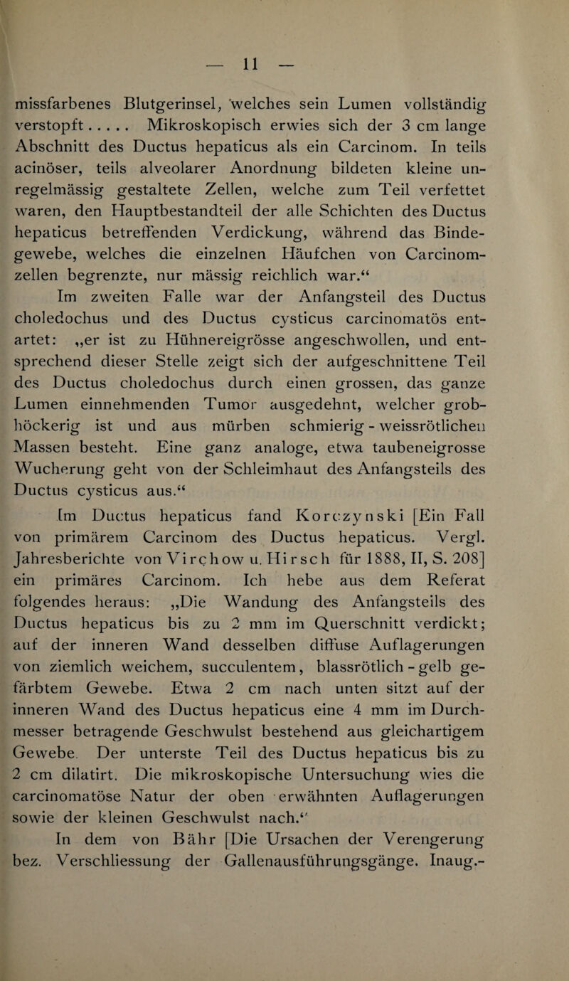 missfarbenes Blutgerinsel, 'welches sein Lumen vollständig verstopft. Mikroskopisch erwies sich der 3 cm lange Abschnitt des Ductus hepaticus als ein Carcinom. In teils acinöser, teils alveolarer Anordnung bildeten kleine un¬ regelmässig gestaltete Zellen, welche zum Teil verfettet waren, den Hauptbestandteil der alle Schichten des Ductus hepaticus betreffenden Verdickung, während das Binde¬ gewebe, welches die einzelnen Häufchen von Carcinom- zellen begrenzte, nur mässig reichlich war.“ Im zweiten Falle war der Anfangsteil des Ductus choledochus und des Ductus cysticus carcinomatös ent¬ artet: „er ist zu Hühnereigrösse angeschwollen, und ent¬ sprechend dieser Stelle zeigt sich der aufgeschnittene Teil des Ductus choledochus durch einen grossen, das ganze Lumen einnehmenden Tumor ausgedehnt, welcher grob¬ höckerig ist und aus mürben schmierig - weissrötlicheil Massen besteht. Eine ganz analoge, etwa taubeneigrosse Wucherung geht von der Schleimhaut des Anfangsteils des Ductus cysticus aus.“ Im Ductus hepaticus fand Korczynski [Ein Fall von primärem Carcinom des Ductus hepaticus. Vergl. Jahresberichte von Virchow u. Hirsch für 1888, II, S. 208] ein primäres Carcinom. Ich hebe aus dem Referat folgendes heraus: „Die Wandung des Anfangsteils des Ductus hepaticus bis zu 2 mm im Querschnitt verdickt; auf der inneren Wand desselben diffuse x\uflagerungen von ziemlich weichem, succulentem, blassrötlich - gelb ge¬ färbtem Gewebe. Etwa 2 cm nach unten sitzt auf der inneren Wand des Ductus hepaticus eine 4 mm im Durch¬ messer betragende Geschwulst bestehend aus gleichartigem Gewebe. Der unterste Teil des Ductus hepaticus bis zu 2 cm dilatirt. Die mikroskopische Untersuchung wies die carcinomatöse Natur der oben erwähnten Auflagerungen sowie der kleinen Geschwulst nach.“ In dem von Bähr [Die Ursachen der Verengerung bez. Verschliessung der Gallenausführungsgänge. Inaug.-