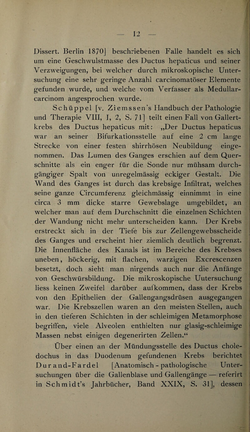 Dissert. Berlin 1870] beschriebenen Falle handelt es sich um eine Geschwulstmasse des Ductus hepaticus und seiner Verzweigungen, bei welcher durch mikroskopische Unter¬ suchung eine sehr geringe Anzahl carcinomatöser Elemente gefunden wurde, und welche vom Verfasser als Medullar- carcinom angesprochen wurde. Schüppel [v. Ziemssen's Handbuch der Pathologie und Therapie VIII, I, 2, S. 71] teilt einen Fall von Gallert¬ krebs des Ductus hepaticus mit: „Der Ductus hepaticus war an seiner Bifurkationsstelle auf eine 2 cm lange Strecke von einer festen shirrhösen Neubildung einge¬ nommen. Das Lumen des Ganges erschien auf dem Quer¬ schnitte als ein enger für die Sonde nur mühsam durch¬ gängiger Spalt von unregelmässig eckiger Gestalt. Die Wand des Ganges ist durch das krebsige Infiltrat, welches seine ganze Circumferenz gleichmässig einnimmt in eine circa 3 mm dicke starre Gewebslage umgebildet, an welcher man auf dem Durchschnitt die einzelnen Schichten der Wandung nicht mehr unterscheiden kann. Der Krebs erstreckt sich in der Tiefe bis zur Zellengewebsscheide des Ganges und erscheint hier ziemlich deutlich begrenzt. Die Innenfläche des Kanals ist im Bereiche des Krebses uneben, höckerig, mit flachen, warzigen Excrescenzen besetzt, doch sieht man nirgends auch nur die Anfänge von Geschwürsbildung. Die mikroskopische Untersuchung Hess keinen Zweifel darüber aulkommen, dass der Krebs von den Epithelien der Gallengangsdrüsen ausgegangen war. Die Krebszellen waren an den meisten Stellen, auch in den tieferen Schichten in der schleimigen Metamorphose begriffen, viele Alveolen enthielten nur glasig-schleimige Massen nebst einigen degenerirten Zellen.“ Ober einen an der Mündungsstelle des Ductus chole- dochus in das Duodenum gefundenen Krebs berichtet Dur and-Fardel [Anatomisch - pathologische Unter¬ suchungen über die Gallenblase und Gallengänge — reterirt in Schmidt’s Jahrbücher, Band XXIX, S. 31], dessen