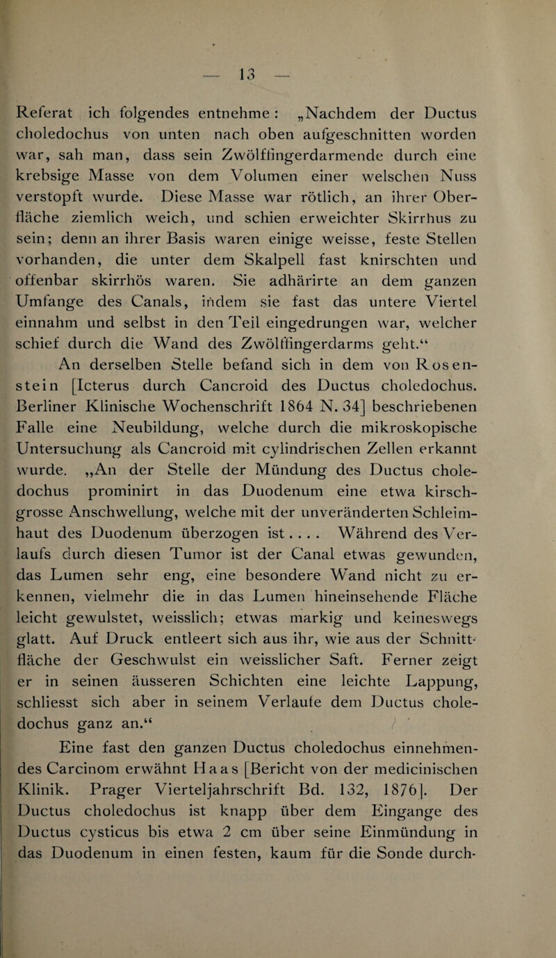 Referat ich folgendes entnehme : „Nachdem der Ductus choledochus von unten nach oben aufgeschnitten worden war, sah man, dass sein Zwölffingerdarmende durch eine krebsige Masse von dem Volumen einer welschen Nuss verstopft wurde. Diese Masse war rötlich, an ihrer Ober¬ fläche ziemlich weich, und schien erweichter Skirrhus zu sein; denn an ihrer Basis waren einige weisse, feste Stellen vorhanden, die unter dem Skalpell fast knirschten und offenbar skirrhös waren. Sie adhärirte an dem ganzen Umfange des Canals, indem sie fast das untere Viertel einnahm und selbst in den Teil eingedrungen war, welcher schief durch die Wand des Zwölffingerdarms geht.“ An derselben Stelle befand sich in dem von Rosen¬ stein [Icterus durch Cancroid des Ductus choledochus. Berliner Klinische Wochenschrift 1864 N. 34] beschriebenen Falle eine Neubildung, welche durch die mikroskopische Untersuchung als Cancroid mit cylindrischen Zellen erkannt wurde. „An der Stelle der Mündung des Ductus chole¬ dochus prominirt in das Duodenum eine etwa kirsch¬ grosse Anschwellung, welche mit der unveränderten Schleim¬ haut des Duodenum überzogen ist... . Während des Ver¬ laufs durch diesen Tumor ist der Canal etwas gewunden, das Lumen sehr eng, eine besondere Wand nicht zu er¬ kennen, vielmehr die in das Lumen hineinsehende Fläche leicht gewulstet, weisslich; etwas markig und keineswegs glatt. Auf Druck entleert sich aus ihr, wie aus der Schnitt¬ fläche der Geschwulst ein weisslicher Saft. Ferner zeigt er in seinen äusseren Schichten eine leichte Lappung, schliesst sich aber in seinem Verlaufe dem Ductus chole¬ dochus ganz an.“ / Eine fast den ganzen Ductus choledochus einnehmen¬ des Carcinom erwähnt Haas [Bericht von der medicinischen Klinik. Prager Vierteljahrschrift Bd. 132, 1876]. Der Ductus choledochus ist knapp über dem Eingänge des Ductus cysticus bis etwa 2 cm über seine Einmündung in das Duodenum in einen festen, kaum für die Sonde durch-