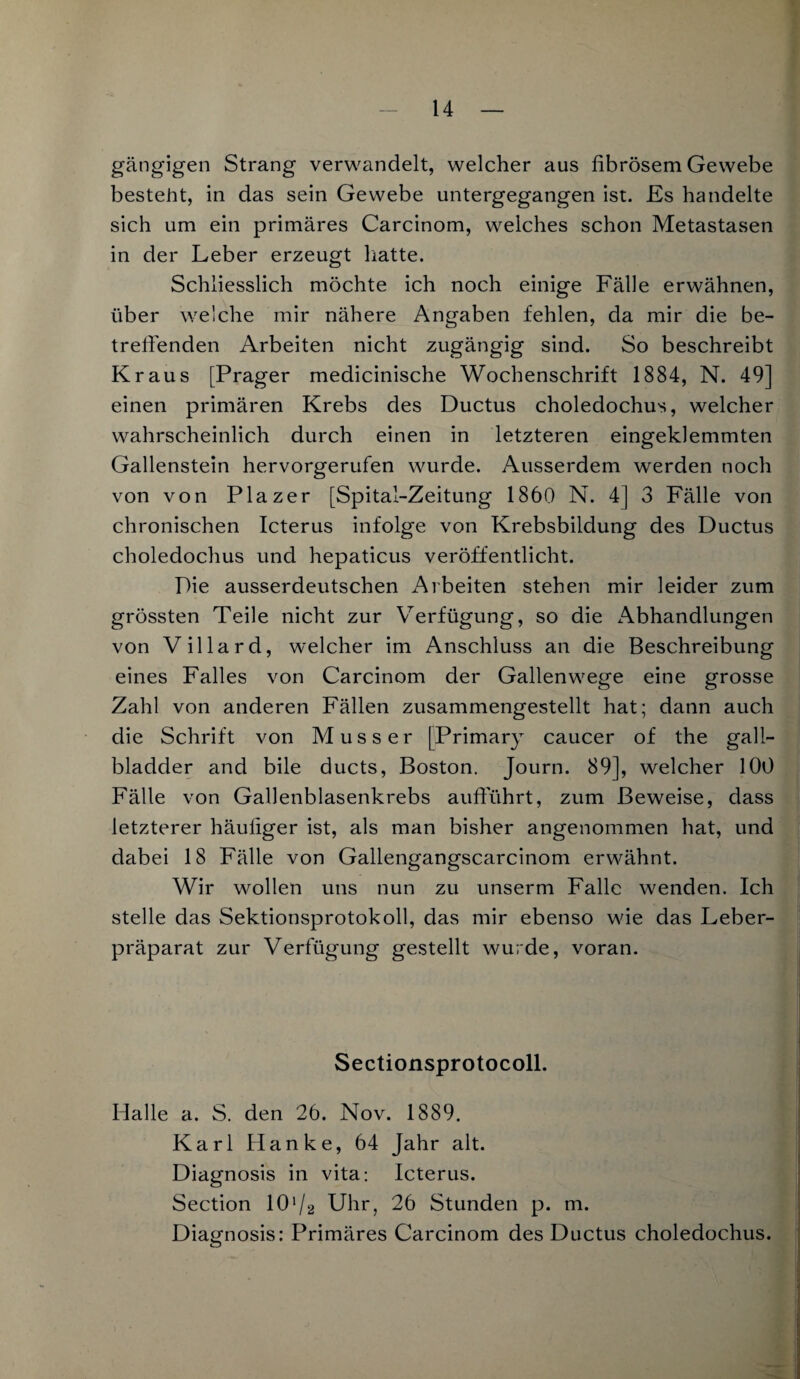 gängigen Strang verwandelt, welcher aus fibrösem Gewebe besteht, in das sein Gewebe untergegangen ist. Es handelte sich um ein primäres Carcinom, welches schon Metastasen in der Leber erzeugt hatte. Schliesslich möchte ich noch einige Fälle erwähnen, über welche mir nähere Angaben fehlen, da mir die be¬ treffenden Arbeiten nicht zugängig sind. So beschreibt Kraus [Prager medicinische Wochenschrift 1884, N. 49] einen primären Krebs des Ductus choledochus, welcher wahrscheinlich durch einen in letzteren eingeklemmten Gallenstein hervorgerufen wurde. Ausserdem werden noch von von Plazer [Spital-Zeitung 1860 N. 4] 3 Fälle von chronischen Icterus infolge von Krebsbildung des Ductus choledochus und hepaticus veröffentlicht. Pie ausserdeutschen Arbeiten stehen mir leider zum grössten Teile nicht zur Verfügung, so die Abhandlungen von Villard, welcher im Anschluss an die Beschreibung eines Falles von Carcinom der Gallenwege eine grosse Zahl von anderen Fällen zusammengestellt hat; dann auch die Schrift von Muss er [Primary caucer of the gall- bladder and bile ducts, Boston. Journ. 89], welcher 100 Fälle von Gallenblasenkrebs aufführt, zum Beweise, dass letzterer häufiger ist, als man bisher angenommen hat, und dabei 18 Fälle von Gallengangscarcinom erwähnt. Wir wollen uns nun zu unserm Falle wenden. Ich stelle das Sektionsprotokoll, das mir ebenso wie das Leber¬ präparat zur Verfügung gestellt wurde, voran. Sectionsprotocoll. Halle a. S. den 26. Nov. 1889. Karl Hanke, 64 Jahr alt. Diagnosis in vita: Icterus. Section 101 /2 Uhr, 26 Stunden p. m. Diagnosis: Primäres Carcinom des Ductus choledochus.