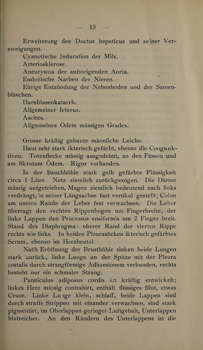 Erweiterung des Ductus hepaticus und seiner Ver¬ zweigungen. . Cyanotische Induration der Milz. Arteriosklerose. Aneurysma der aufsteigenden Aorta. Embolische Narben der Nieren. Eitrige Entzündung der Nebenhoden und der Samen¬ bläschen. Harnblasenkatarrh. Allgemeiner Icterus. Ascites. Allgemeines Ödem massigen Grades. Grosse kräftig gebaute männliche Leiche. Haut sehr stark ikterisch gefärbt, ebenso die Congunk- tiven. Totenflecke mässig ausgedehnt, an den Füssen und am Skrotum Ödem. Rigor vorhanden. In der Bauchhöhle stark gelb gefärbte Flüssigkeit circa 1 Liter. Netz ziemlich zurückgezogen. Die Därme mässig aufgetrieben, Magen ziemlich bedeutend nach links verdrängt, in seiner Längsachse fast vertikal gestellt; Colon am untern Rande der Leber fest verwachsen. Die Leber überragt den rechten Rippenbogen um Fingerbreite, der linke Lappen den Processus ensiformis um 2 Finger breit. Stand des Diaphragma: oberer Rand der vierten Rippe rechts wie links. In beiden Pleurasäcken ikterisch gefärbtes Serum, ebenso im Herzbeutel. Nafch Eröffnung der Brusthöhle sinken beide Lungen stark zurück, linke Lunge an der Spitze mit der Pleura costalis durch strangförmige Adhaesionem verbunden, rechts besteht nur ein schmaler Strang. Panniculus adiposus cordis Lt kräftig entwickelt; linkes Herz mässig contrahirt, enthält flüssiges Blut, etwas Cruor. Linke Lu ige klein, schlaft', beide Lappen sind durch straffe Strippen mit einander verwachsen, sind stark pigmentirt; im Oberlappen geringer Luftgehalt, Unterlappen blutreicher. An den Rändern des Unterlappens ist die