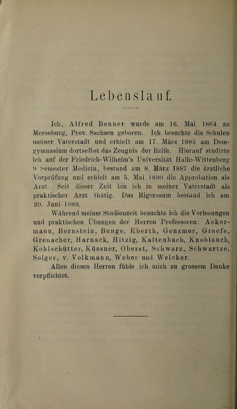 Lebenslauf. Ich, Alfred Benner wurde am 16. Mai 1864 zu Merseburg, Prov. Sachsen geboren. Ich besuchte die Schulen meiner Vaterstadt und erhielt am 17. März 1885 am Dom¬ gymnasium dortseihst das Zeugnis der Reife. Hierauf studirte ich auf der Friedrich-Wilhelm^ Universität Halle-Wittenberg 9 Semester Medicin, bestand am 8. März 1887 die ärztliche / Vorprüfung und erhielt am 5. Mai 1890 die Approbation als Arzt. Seit dieser Zeit bin ich in meiner Vaterstadt als praktischer Arzt tliätig. Das Rigorosem bestand ich am 20. Juni 1889. Während meine]’Studienzeit besuchte ich die Vorlesungen und praktischen Übungen der Herren Professoren: Acker¬ mann, Bernstein, Bunge, Ebertli, Genzmer, Graefe, Grenadier, Harnack, Hitzig, Kaltenbach, Knoblauch, Kohlschütter, Küssner, Oberst, Schwarz, Schwartze, Solger, v. Volk mann, Weber und Welcker. Allen diesen Herren fühle ich mich zu grossem Danke verpflichtet.