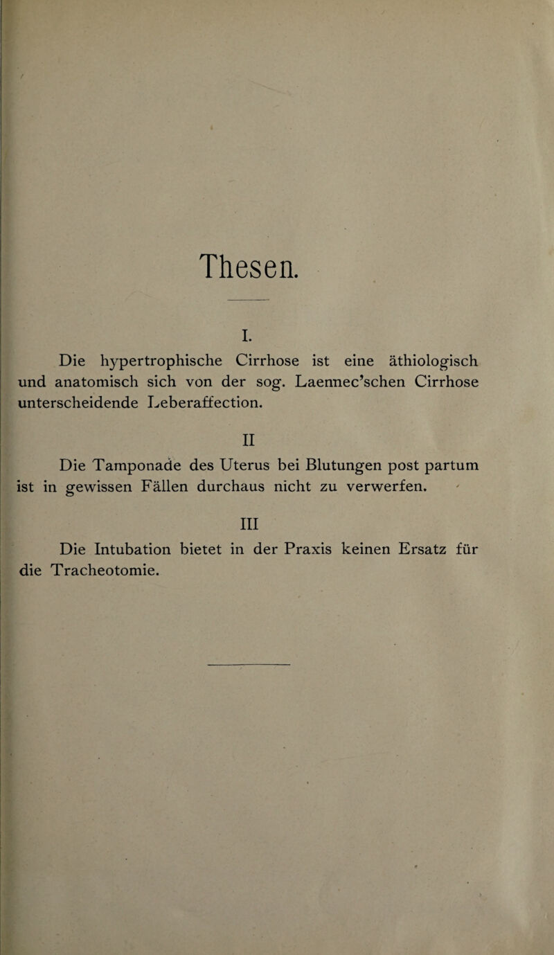 Thesen. I. Die hypertrophische Cirrhose ist eine äthiologisch und anatomisch sich von der sog. Laennec’schen Cirrhose unterscheidende Leberaffection. II Die Tamponade des Uterus bei Blutungen post partum ist in gewissen Fällen durchaus nicht zu verwerfen. III Die Intubation bietet in der Praxis keinen Ersatz für die Tracheotomie.