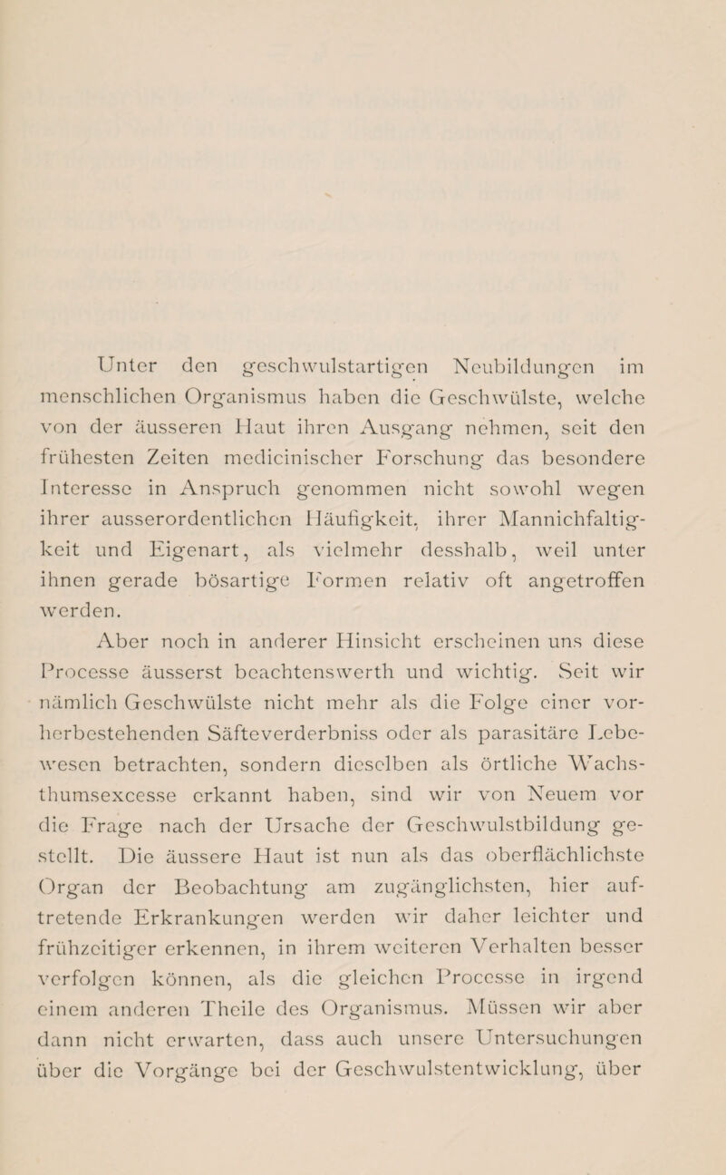 Unter den geschwulstartigen Neubildungen im menschlichen Organismus haben die Geschwülste, welche von der äusseren Haut ihren Ausgang nehmen, seit den frühesten Zeiten medicinischer Forschung das besondere Interesse in Anspruch genommen nicht sowohl wegen ihrer ausserordentlichen Häufigkeit, ihrer Mannichfaltig- keit und Eigenart, als vielmehr desshalb, weil unter ihnen gerade bösartige Formen relativ oft angetroffen werden. Aber noch in anderer Hinsicht erscheinen uns diese Processe äusserst beachtenswert!! und wichtig. Seit wir nämlich Geschwülste nicht mehr als die Folge einer vor¬ herbestehenden Säfteverderbniss oder als parasitäre Lebe¬ wesen betrachten, sondern dieselben als örtliche Wachs- thumsexcesse erkannt haben, sind wir von Neuem vor die Frage nach der Ursache der Geschwulstbildung ge¬ stellt. Die äussere Haut ist nun als das oberflächlichste Organ der Beobachtung am zugänglichsten, hier auf¬ tretende Erkrankungen werden wir daher leichter und frühzeitiger erkennen, in ihrem weiteren Verhalten besser verfolgen können, als die gleichen Processe in irgend einem anderen Thcile des Organismus. Müssen wir aber dann nicht erwarten, dass auch unsere Untersuchungen über die Vorgänge bei der Geschwulstentwicklung, über