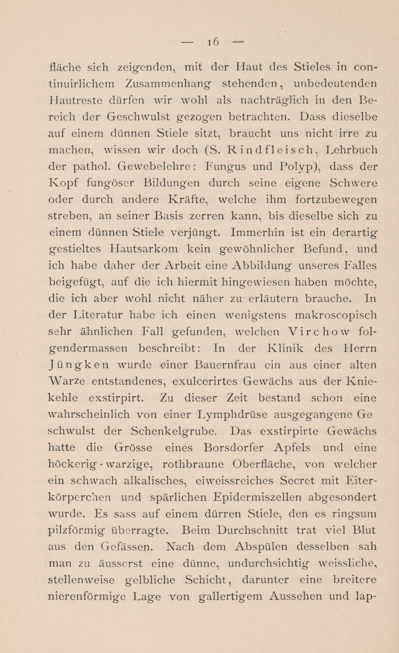 fläche sich zeigenden, mit der Haut des Stieles in con- tinuirlichem Zusammenhang stehenden, unbedeutenden Hautreste dürfen wir wohl als nachträglich in den Be¬ reich der Geschwulst gezogen betrachten. Dass dieselbe auf einem dünnen Stiele sitzt, braucht uns nicht irre zu machen, wissen wir doch (S. Rindfleisch, Lehrbuch der pathoh Gewebelehre: Fungus und Polyp), dass der Kopf fungöser Bildungen durch seine eigene Schwere oder durch andere Kräfte, welche ihm fortzubewegen streben, an seiner Basis zerren kann, bis dieselbe sich zu einem dünnen Stiele verjüngt. Immerhin ist ein derartig gestieltes Hautsarkom kein gewöhnlicher Befund, und ich habe daher der Arbeit eine Abbildung unseres Falles beigefügt, auf die ich hiermit hingewiesen haben möchte, die ich aber wohl nicht näher zu erläutern brauche. In der Literatur habe ich einen wenigstens makroscopisch sehr ähnlichen Fall gefunden, welchen Virchow fol- gendermassen beschreibt: In der Klinik des Herrn jüngken wurde einer Bauernfrau ein aus einer alten Warze entstandenes, exulcerirtes Gewächs aus der Knie¬ kehle exstirpirt. Zu dieser Zeit bestand schon eine wahrscheinlich von einer Lymphdrüse ausgegangene Ge schwulst der Schenkelgrube. Das exstirpirte Gewächs hatte die Grösse eines Borsdorfer Apfels und eine höckerig - warzige, rothbraune Oberfläche, von welcher ein schwach alkalisches, eiweissreiches Secret mit Eiter¬ körperchen und spärlichen Epidermiszellen abgesondert wurde. Es sass auf einem dürren Stiele, den es ringsum pilzförmig überragte. Beim Durchschnitt trat viel Blut aus den Gefässen. Nach dem Abspülen desselben sah man zu äusscrst eine dünne, undurchsichtig weissllche, stellenweise gelbliche Schicht, darunter eine breitere nierenförmige Lage von gallertigem Aussehen und lap-