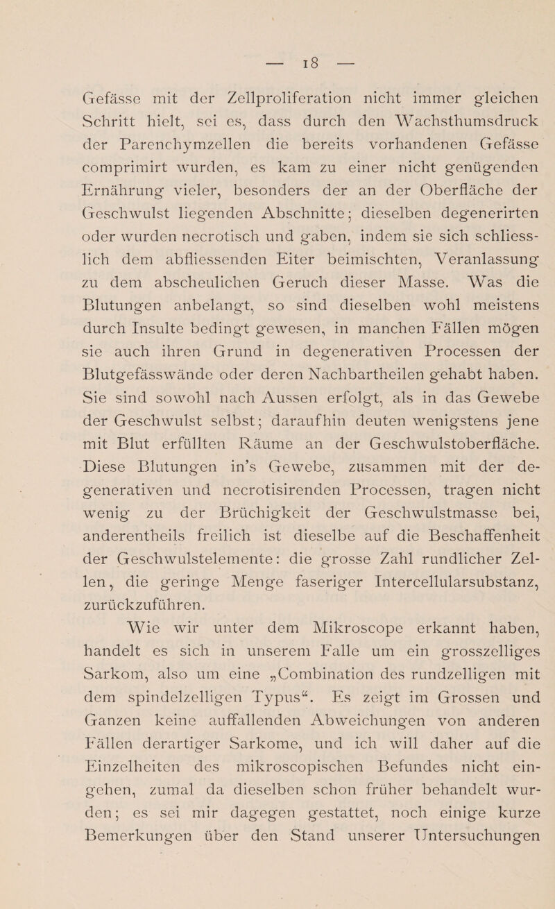 Gefässe mit der Zellproliferation nicht immer gleichen Schritt hielt, sei es, dass durch den Wachsthumsdruck der Parenchymzellen die bereits vorhandenen Gefässe comprimirt wurden, es kam zu einer nicht genügenden Ernährung vieler, besonders der an der Oberfläche der Geschwulst liegenden Abschnitte; dieselben degenerirten oder wurden necrotisch und gaben, indem sie sich schliess¬ lich dem ab fliessenden Eiter beimischten, Veranlassung zu dem abscheulichen Geruch dieser Masse. Was die Blutungen anbelangt, so sind dieselben wohl meistens durch Insulte bedingt gewesen, in manchen Fällen mögen sie auch ihren Grund in degenerativen Processen der Blutgefässwände oder deren Nachbartheilen gehabt haben. Sie sind sowohl nach Aussen erfolgt, als in das Gewebe der Geschwulst selbst; daraufhin deuten wenigstens jene mit Blut erfüllten Räume an der Geschwulstoberfläche. Diese Blutungen in’s Gewebe, zusammen mit der de¬ generativen und necrotisirenden Processen, tragen nicht wenig zu der Brüchigkeit der Geschwulstmasse bei, anderentheils freilich ist dieselbe auf die Beschaffenheit der Geschwulstelemente: die grosse Zahl rundlicher Zel¬ len, die geringe Menge faseriger Intercellularsubstanz, zurückzuführen. Wie wir unter dem Mikroscope erkannt haben, handelt es sich in unserem Falle um ein grosszeiliges Sarkom, also um eine „Combination des rundzelligen mit dem spindelzelligen Typus“. Es zeigt im Grossen und Ganzen keine auffallenden Abweichungen von anderen Fällen derartiger Sarkome, und ich will daher auf die Einzelheiten des mikroscopischen Befundes nicht ein- g'ehen, zumal da dieselben schon früher behandelt wur¬ den ; es sei mir dagegen gestattet, noch einige kurze Bemerkungen über den Stand unserer Untersuchungen