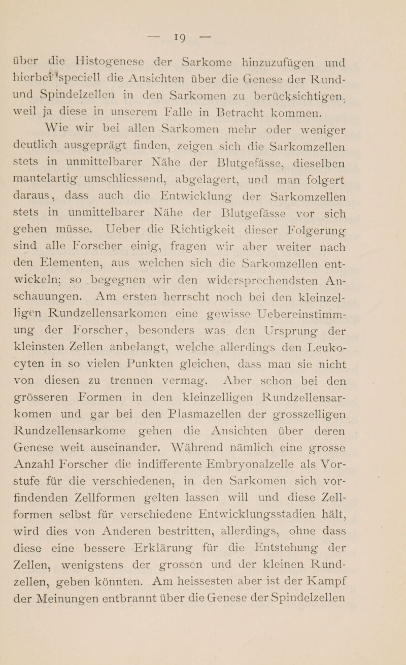 über die Histogenese der Sarkome hinzuzufügen und hierbei ’speciell die Ansichten über die Genese der Rund¬ end Spindelzcllcn in den Sarkomen zu berücksichtigen, weil ja diese in unserem Falle in Betracht kommen. Wie wir bei allen Sarkomen mehr oder weniger deutlich ausgeprägt finden, zeigen sich die Sarkomzellen stets in unmittelbarer Nähe der Blutgefässe, dieselben mantelartig umschliessend, abgelagert, und man folgert daraus, dass auch die Entwicklung der Sarkomzellen stets in unmittelbarer Nähe der Blutgefässe vor sich gehen müsse. Ueber die Richtigkeit dieser Folgerung sind alle Forscher einig, fragen wir aber weiter nach den Elementen, aus welchen sich die Sarkomzellen ent¬ wickeln; so begegnen wir den widersprechendsten An¬ schauungen. Am ersten herrscht noch bei den kleinzei¬ ligen Rundzellensarkomen eine gewisse Uebereinstimm- ung der Forscher, besonders was den Ursprung der kleinsten Zellen anbelangt, welche allerdings den Eeuko- cyten in so vielen Punkten gleichen, dass man sie nicht von diesen zu trennen vermag. Aber schon bei den grösseren Formen in den kleinzelligen Rundzellensar¬ komen und gar bei den Plasmazellen der grosszeiligen Rundzellensarkome gehen die Ansichten über deren Genese weit auseinander. Während nämlich eine grosse Anzahl Forscher die indifferente Embryonalzelle als Vor¬ stufe für die verschiedenen, in den Sarkomen sich vor¬ findenden Zellformen gelten lassen will und diese Zell¬ formen selbst für verschiedene Entwicklungsstadien hält, wird dies von Anderen bestritten, allerdings, ohne dass diese eine bessere Erklärung für die Entstehung der Zellen, wenigstens der grossen und der kleinen Rund¬ zellen, geben könnten. Am heissesten ciber ist der Kampf der Meinungen entbrannt über die Genese der Spindelzellen