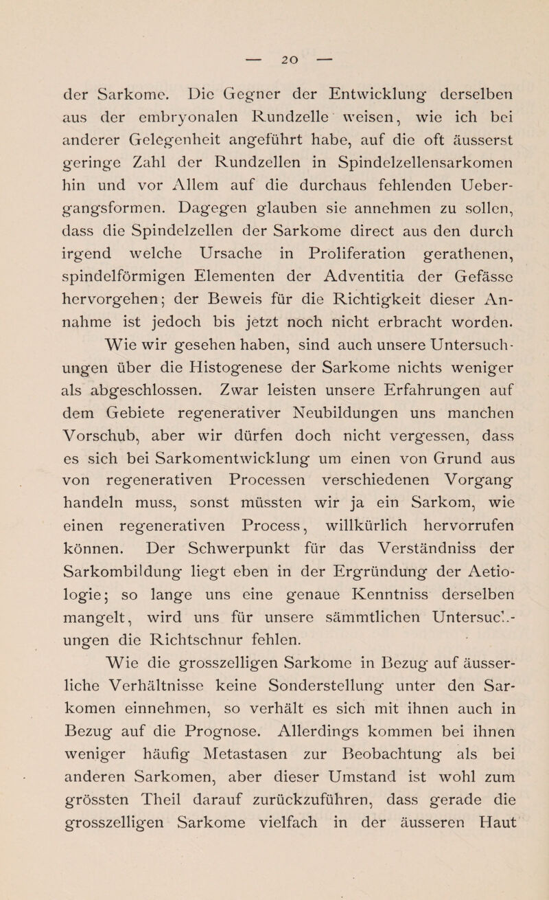 der Sarkome. Die Gegner der Entwicklung derselben aus der embryonalen Rundzelle weisen, wie ich bei anderer Gelegenheit angeführt habe, auf die oft äusserst geringe Zahl der Rundzellen in Spindelzellensarkomen hin und vor x\llem auf die durchaus fehlenden Ueber- gangsformen. Dagegen glauben sie annehmen zu sollen, dass die Spindelzellen der Sarkome direct aus den durch irgend welche Ursache in Proliferation gerathenen, spindelförmigen Elementen der Adventitia der Gefässe hervorgehen; der Beweis für die Richtigkeit dieser An¬ nahme ist jedoch bis jetzt noch nicht erbracht worden. Wie wir gesehen haben, sind auch unsere Untersuch¬ ungen über die Histogenese der Sarkome nichts weniger als abgeschlossen. Zwar leisten unsere Erfahrungen auf dem Gebiete regenerativer Neubildungen uns manchen Vorschub, aber wir dürfen doch nicht vergessen, dass es sich bei Sarkomentwicklung um einen von Grund aus von regenerativen Processen verschiedenen Vorgang handeln muss, sonst müssten wir ja ein Sarkom, wie einen regenerativen Process, willkürlich hervorrufen können. Der Schwerpunkt für das Verständniss der Sarkombildung liegt eben in der Ergründung der Aetio- logie; so lange uns eine genaue Kenntniss derselben mangelt, wird uns für unsere sämmtlichen Untersuch¬ ungen die Richtschnur fehlen. Wie die grosszeiligen Sarkome in Bezug auf äusser- liche Verhältnisse keine Sonderstellung unter den Sar¬ komen einnehmen, so verhält es sich mit ihnen auch in Bezug auf die Prognose. Allerdings kommen bei ihnen weniger häufig Metastasen zur Beobachtung als bei anderen Sarkomen, aber dieser Umstand ist wohl zum grössten Theil darauf zurückzuführen, dass gerade die grosszelligen Sarkome vielfach in der äusseren Haut