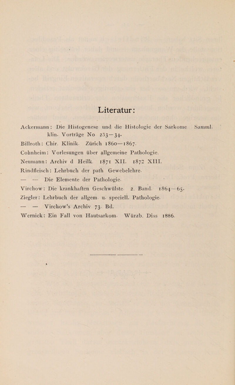 Literatur: # Ackermann : Die Histogenese und die Histologie der Sarkome klin. Vorträge No 233 — 34. Billrotli: Chir. Klinik. Zürich 1860—1867. Cohnheim: Vorlesungen über allgemeine Pathologie. Neumann: Archiv d Heilk. 1871 XII. 1872 XIII. Rindfleisch: Lehrbuch der path Gewebelehre. — — Die Elemente der Pathologie. Vircliow: Die krankhaften Geschwülste. 2. Band. 1864 — 65. Ziegler: Lehrbuch der allgem. u. speciell. Pathologie. — — Virchow’s Archiv 73. Bd. Wernick: Ein Fall von Hautsarkom. Würzb. Diss 1886. Sam ml.