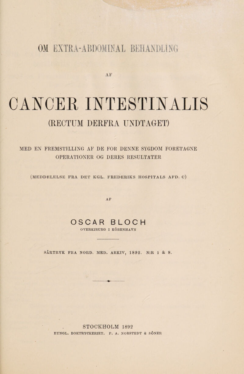 CANCER INTESTfflALIS (RECTUM DERFRA UKDTAGET) MED EN FREMSTILLING AF DE FOR DENNE SYGDOM FORETAGNE OPERATIONER OG DERES RESULTATER (meddelelse fra det kgl. frederiks hospitals afd. c) AP OSCAR BLOCH OVERKIRURG I KÖBENHAVN SÅRTRYK FRA NORD. MED. ARKIV, 1892. N:R 1 & 8. STOCKHOLM 1892 KUNGL. BOKTRYCKERIET. P. A. NORSTEDT & SÖNER