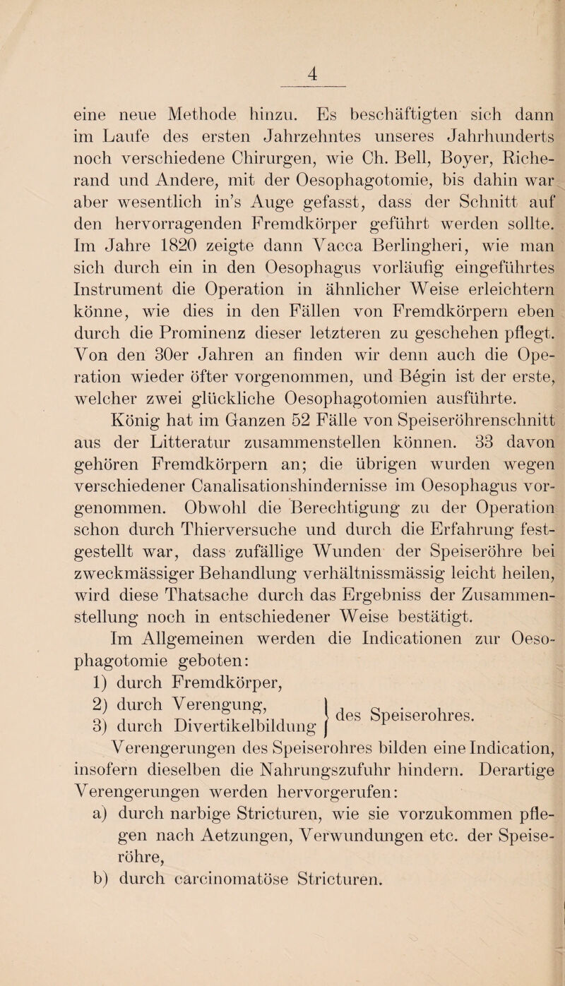 eine neue Methode hinzu. Es beschäftigten sich dann im Laufe des ersten Jahrzehntes unseres Jahrhunderts noch verschiedene Chirurgen, wie Ch. Bell, Boyer, Riche- rand und Andere, mit der Oesophagotomie, bis dahin war aber wesentlich in’s Auge gefasst, dass der Schnitt auf den hervorragenden Fremdkörper geführt werden sollte. Im Jahre 1820 zeigte dann Yacca Berlingheri, wie man sich durch ein in den Oesophagus vorläufig eingeführtes Instrument die Operation in ähnlicher Weise erleichtern könne, wie dies in den Fällen von Fremdkörpern eben durch die Prominenz dieser letzteren zu geschehen pflegt. Von den 30er Jahren an finden wir denn auch die Ope¬ ration wieder öfter vorgenommen, und Begin ist der erste, welcher zwei glückliche Oesophagotomien ausführte. König hat im Ganzen 52 Fälle von Speiseröhrenschnitt aus der Litteratur zusammenstellen können. 33 davon gehören Fremdkörpern an; die übrigen wurden wegen verschiedener Canalisationshindernisse im Oesophagus vor¬ genommen. Obwohl die Berechtigung zu der Operation schon durch Thierversuche und durch die Erfahrung fest¬ gestellt war, dass zufällige Wunden der Speiseröhre bei zweckmässiger Behandlung verhältnissmässig leicht heilen, wird diese Thatsaehe durch das Ergebniss der Zusammen¬ stellung noch in entschiedener Weise bestätigt. Im Allgemeinen werden die Indicationen zur Oeso- des Speiserohres. phagotomie geboten: 1) durch Fremdkörper, 2) durch Verengung, I 3) durch Divertikelbildung ( Verengerungen des Speiserohres bilden eine Indication, insofern dieselben die Nahrungszufuhr hindern. Derartige Verengerungen werden hervorgerufen: a) durch narbige Stricturen, wie sie vorzukommen pfle¬ gen nach Aetzungen, Verwundungen etc. der Speise¬ röhre, b) durch carcinomatöse Stricturen.