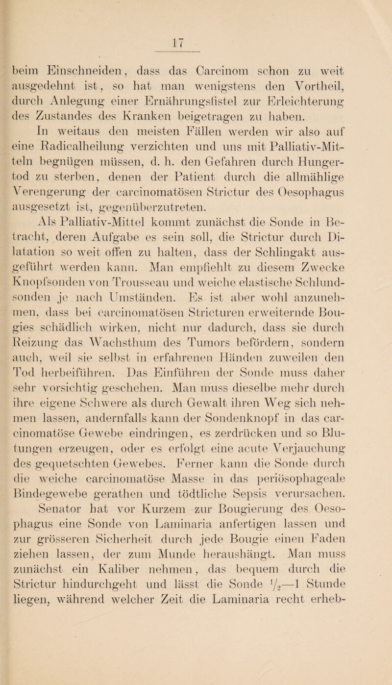 beim Einschneiden, dass das Carcinom schon zn weit ausgedehnt ist, so hat man wenigstens den Vortheil, durch Anlegung einer Ernährungsfistel zur Erleichterung des Zustandes des Kranken beigetragen zu haben. In weitaus den meisten Fällen werden wir also auf eine Radicalheilung verzichten und uns mit Palliativ-Mit¬ teln begnügen müssen, d. h. den Gefahren durch Hunger¬ tod zu sterben, denen der Patient durch die allmählige Verengerung der carcinomatösen Strictur des Oesophagus ausgesetzt ist, gegenüberzutreten. Als Palliativ-Mittel kommt zunächst die Sonde in Be¬ tracht, deren Aufgabe es sein soll, die Strictur durch Di¬ latation so weit offen zu halten, dass der Schlingakt aus¬ geführt werden kann. Man empfiehlt zu diesem Zwecke Knopfsonden von Trousseau und weiche elastische Schlund¬ sonden je nach Umständen. Es ist aber wohl anzuneh¬ men, dass bei carcinomatösen Stricturen erweiternde Bou- gies schädlich wirken, nicht nur dadurch, dass sie durch Reizung das Wachsthum des Tumors befördern, sondern auch, weil sie selbst in erfahrenen Händen zuweilen den Tod herbeiführen. Das Einführen der Sonde muss daher sehr vorsichtig geschehen. Man muss dieselbe mehr durch ihre eigene Schwere als durch Gewalt ihren Weg sich neh¬ men lassen, andernfalls kann der Sondenknopf in das car- cinomatöse Gewebe eindringen, es zerdrücken und so Blu¬ tungen erzeugen, oder es erfolgt eine acute Verjauchung des gequetschten Gewebes. Ferner kann die Sonde durch die weiche carcinomatöse Masse in das periösophageale Bindegewebe gerathen und tödtliche Sepsis verursachen. Senator hat vor Kurzem zur Bougierung des Oeso¬ phagus eine Sonde von Laminaria anfertigen lassen und zur grösseren Sicherheit durch jede Bougie einen Faden ziehen lassen, der zum Munde heraushängt. Man muss zunächst ein Kaliber nehmen, das bequem durch die Strictur hindurchgeht und lässt die Sonde 1/2—1 Stunde liegen, während welcher Zeit die Laminaria recht erheb-
