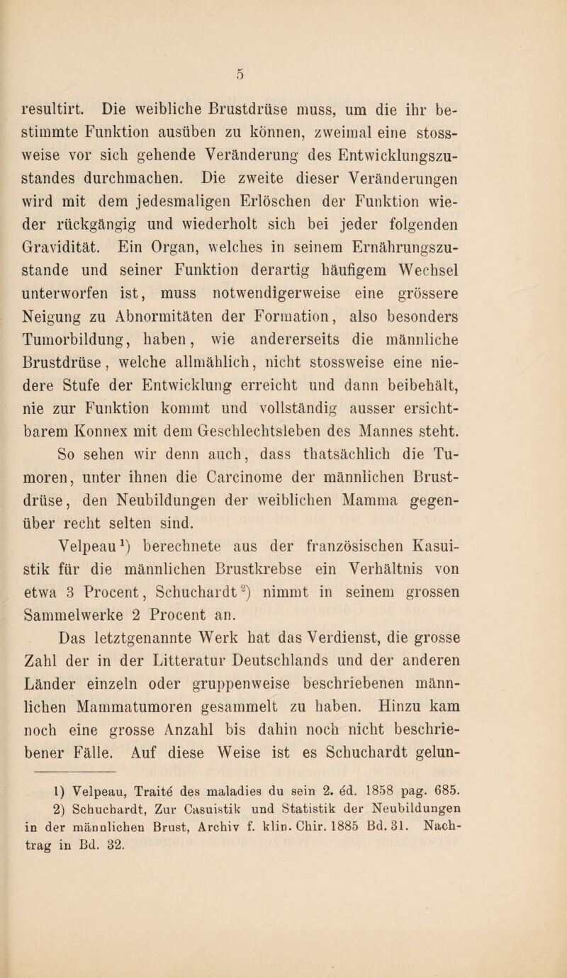 resultirt. Die weibliche Brustdrüse muss, um die ihr be¬ stimmte Funktion ausüben zu können, zweimal eine stoss- weise vor sich gehende Veränderung des Entwicklungszu¬ standes durchmachen. Die zweite dieser Veränderungen wird mit dem jedesmaligen Erlöschen der Funktion wie¬ der rückgängig und wiederholt sich bei jeder folgenden Gravidität. Ein Organ, welches in seinem Ernährungszu¬ stände und seiner Funktion derartig häufigem Wechsel unterworfen ist, muss notwendigerweise eine grössere Neigung zu Abnormitäten der Formation, also besonders Tumorbildung, haben, wie andererseits die männliche Brustdrüse, welche allmählich, nicht stossweise eine nie¬ dere Stufe der Entwicklung erreicht und dann beibehält, nie zur Funktion kommt und vollständig ausser ersicht- barem Konnex mit dem Geschlechtsleben des Mannes steht. So sehen wir denn auch, dass thatsächlich die Tu¬ moren, unter ihnen die Carcinome der männlichen Brust¬ drüse, den Neubildungen der weiblichen Mamma gegen¬ über recht selten sind. Velpeau1) berechnete aus der französischen Kasui¬ stik für die männlichen Brustkrebse ein Verhältnis von etwa 3 Procent, Schuchardt2) nimmt in seinem grossen Sammelwerke 2 Procent an. Das letztgenannte Werk hat das Verdienst, die grosse Zahl der in der Litteratur Deutschlands und der anderen Länder einzeln oder gruppenweise beschriebenen männ¬ lichen Mammatumoren gesammelt zu haben. Hinzu kam noch eine grosse Anzahl bis dahin noch nicht beschrie¬ bener Fälle. Auf diese Weise ist es Schuchardt gelun- 1) Velpeau, Traite des maladies du sein 2. ed. 1858 pag. 685. 2) Schuchardt, Zur Casuistik und Statistik der Neubildungen in der männlichen Brust, Archiv f. klin. Chir. 1885 Bd.31. Nach¬ trag in Bd. 32.