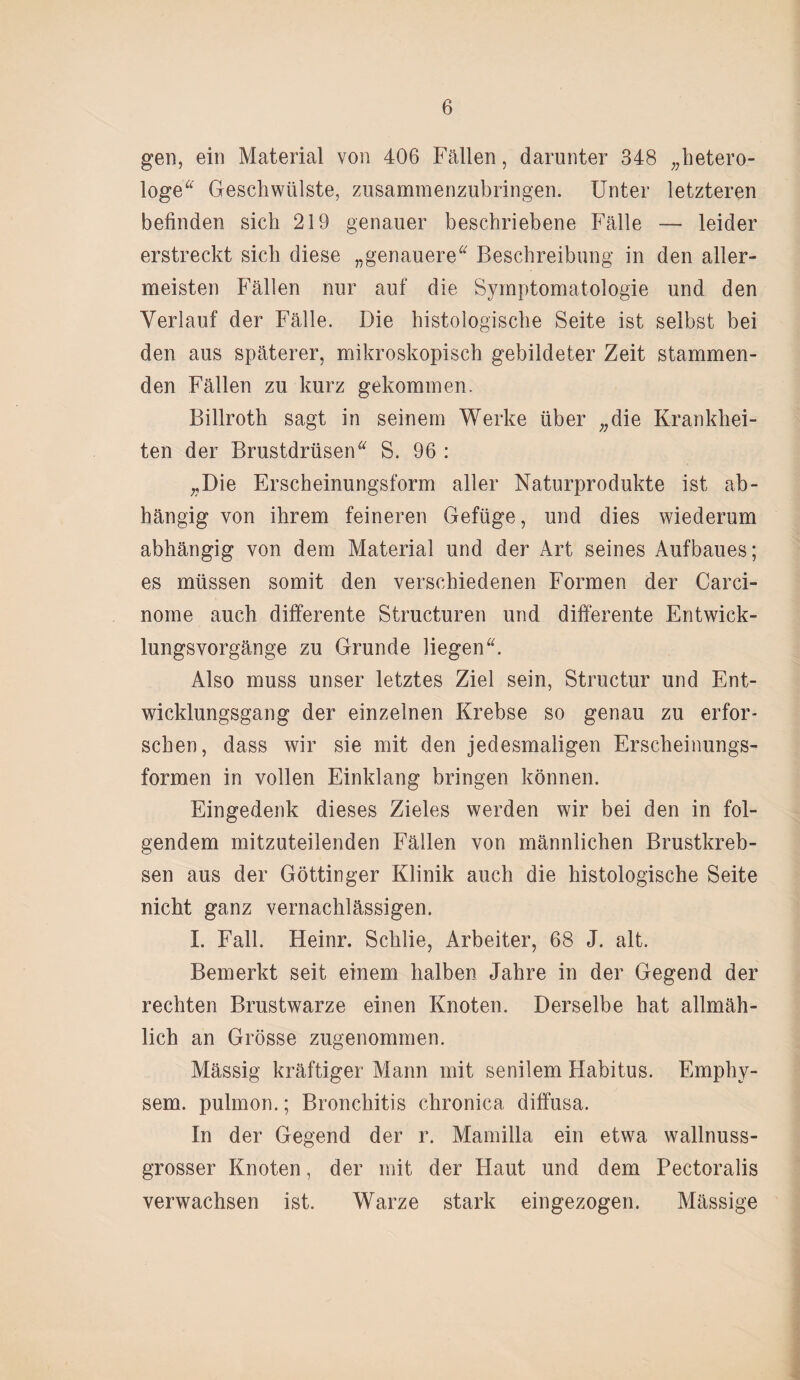 gen, ein Material von 406 Fällen, darunter 348 „hetero- loge Geschwülste, zusammenzubringen. Unter letzteren befinden sich 219 genauer beschriebene Fälle — leider erstreckt sich diese „genauere Beschreibung in den aller¬ meisten Fällen nur auf die Symptomatologie und den Verlauf der Fälle. Die histologische Seite ist selbst bei den aus späterer, mikroskopisch gebildeter Zeit stammen¬ den Fällen zu kurz gekommen. Billroth sagt in seinem Werke über „die Krankhei¬ ten der Brustdrüsen S. 96 : „Die Erscheinungsform aller Naturprodukte ist ab¬ hängig von ihrem feineren Gefüge, und dies wiederum abhängig von dem Material und der Art seines Aufbaues; es müssen somit den verschiedenen Formen der Carci- nome auch differente Structuren und differente Entwick¬ lungsvorgänge zu Grunde liegen. Also muss unser letztes Ziel sein, Structur und Ent¬ wicklungsgang der einzelnen Krebse so genau zu erfor¬ schen, dass wir sie mit den jedesmaligen Erscheinungs¬ formen in vollen Einklang bringen können. Eingedenk dieses Zieles werden wir bei den in fol¬ gendem mitzuteilenden Fällen von männlichen Brustkreb¬ sen aus der Göttinger Klinik auch die histologische Seite nicht ganz vernachlässigen. I. Fall. Heinr. Schlie, Arbeiter, 68 J. alt. Bemerkt seit einem halben Jahre in der Gegend der rechten Brustwarze einen Knoten. Derselbe hat allmäh¬ lich an Grösse zugenommen. Mässig kräftiger Mann mit senilem Habitus. Emphy¬ sem. pulmon.; Bronchitis chronica diffusa. In der Gegend der r. Mamilla ein etwa wallnuss¬ grosser Knoten, der mit der Haut und dem Pectoralis verwachsen ist. Warze stark eingezogen. Massige