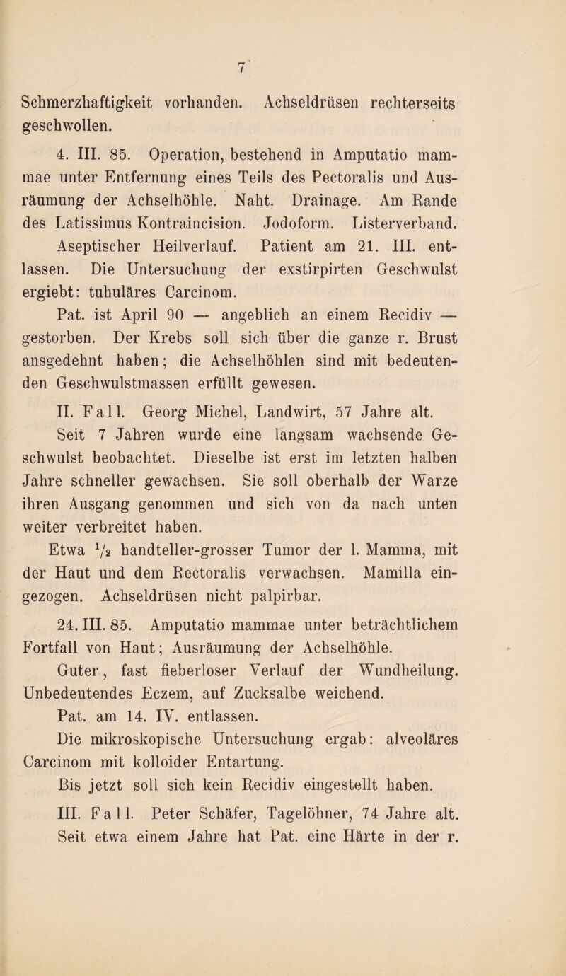 Schmerzhaftigkeit vorhanden. Achseldrüsen rechterseits geschwollen. 4. III. 85. Operation, bestehend in Amputatio mam- mae unter Entfernung eines Teils des Pectoralis und Aus¬ räumung der Achselhöhle. Naht. Drainage. Am Rande des Latissimus Kontraincision. Jodoform. Listerverband. Aseptischer Heilverlauf. Patient am 21. III. ent¬ lassen. Die Untersuchung der exstirpirten Geschwulst ergiebt: tubuläres Carcinom. Pat. ist April 90 — angeblich an einem Recidiv — gestorben. Der Krebs soll sich über die ganze r. Brust ansgedehnt haben; die Achselhöhlen sind mit bedeuten¬ den Geschwulstmassen erfüllt gewesen. II. Fall. Georg Michel, Landwirt, 57 Jahre alt. Seit 7 Jahren wurde eine langsam wachsende Ge¬ schwulst beobachtet. Dieselbe ist erst im letzten halben Jahre schneller gewachsen. Sie soll oberhalb der Warze ihren Ausgang genommen und sich von da nach unten weiter verbreitet haben. Etwa Va handteller-grosser Tumor der 1. Mamma, mit der Haut und dem Rectoralis verwachsen. Mamilla ein¬ gezogen. Achseldrüsen nicht palpirbar. 24. III. 85. Amputatio mammae unter beträchtlichem Fortfall von Haut; Ausräumung der Achselhöhle. Guter, fast fieberloser Verlauf der Wundheilung. Unbedeutendes Eczem, auf Zucksalbe weichend. Pat. am 14. IV. entlassen. Die mikroskopische Untersuchung ergab: alveoläres Carcinom mit kolloider Entartung. Bis jetzt soll sich kein Recidiv eingestellt haben. III. Fall. Peter Schäfer, Tagelöhner, 74 Jahre alt. Seit etwa einem Jahre hat Pat. eine Härte in der r.