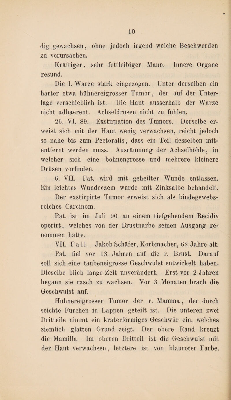 dig gewachsen, ohne jedoch irgend welche Beschwerden zu verursachen. Kräftiger, sehr fettleibiger Mann. Innere Organe gesund. Die 1. Warze stark eingezogen. Unter derselben ein harter etwa hühnereigrosser Tumor, der auf der Unter¬ lage verschieblich ist. Die Haut ausserhalb der Warze nicht adhaerent. Achseldrüsen nicht zu fühlen. 26. VI. 89. Exstirpation des Tumors. Derselbe er¬ weist sich mit der Haut wenig verwachsen, reicht jedoch so nahe bis zum Pectoralis, dass ein Teil desselben mit¬ entfernt werden muss. Ausräumung der Achselhöhle, in welcher sich eine bohnengrosse und mehrere kleinere Drüsen vorfinden. 6. VII. Pat. wird mit geheilter Wunde entlassen. Ein leichtes Wundeczem wurde mit Zinksalbe behandelt. Der exstirpirte Tumor erweist sich als bindegewebs- reiches Carcinom. Pat. ist im Juli 90 an einem tiefgehendem Recidiv operirt, welches von der Brustnarbe seinen Ausgang ge¬ nommen hatte. VII. Fall. Jakob Schäfer, Korbmacher, 62 Jahre alt. Pat. fiel vor 13 Jahren auf die r. Brust. Darauf soll sich eine taubeneigrosse Geschwulst entwickelt haben. Dieselbe blieb lange Zeit unverändert. Erst vor 2 Jahren begann sie rasch zu wachsen. Vor 3 Monaten brach die Geschwulst auf. Hühnereigrosser Tumor der r. Mamma, der durch seichte Furchen in Lappen geteilt ist. Die unteren zwei Dritteile nimmt ein kraterförmiges Geschwür ein, welches ziemlich glatten Grund zeigt. Der obere Rand kreuzt die Mamilla. Im oberen Dritteil ist die Geschwulst mit der Haut verwachsen, letztere ist von blauroter Farbe.