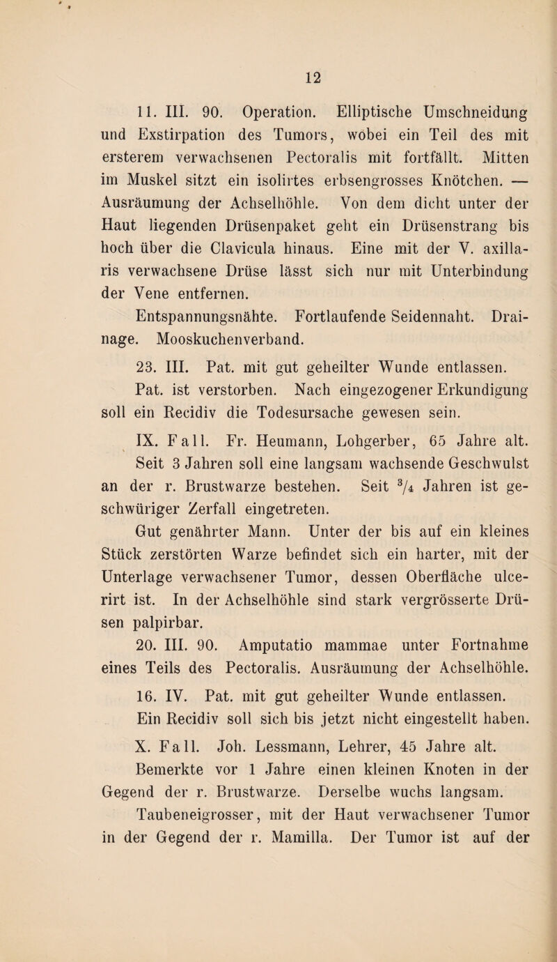 11. III. 90. Operation. Elliptische Umschneidung und Exstirpation des Tumors, wobei ein Teil des mit ersterem verwachsenen Pectoralis mit fortfällt. Mitten im Muskel sitzt ein isolirtes erbsengrosses Knötchen. — Ausräumung der Achselhöhle. Von dem dicht unter der Haut liegenden Drüsenpaket geht ein Drüsenstrang bis hoch über die Clavicula hinaus. Eine mit der V. axilla¬ ris verwachsene Drüse lässt sich nur mit Unterbindung der Vene entfernen. Entspannungsnähte. Fortlaufende Seidennaht. Drai¬ nage. Mooskuchenverband. 23. III. Pat. mit gut geheilter Wunde entlassen. Pat. ist verstorben. Nach eingezogener Erkundigung soll ein Recidiv die Todesursache gewesen sein. IX. Fall. Fr. Heumann, Lohgerber, 65 Jahre alt. Seit 3 Jahren soll eine langsam wachsende Geschwulst an der r. Brustwarze bestehen. Seit 3/4 Jahren ist ge- schwüriger Zerfall eingetreten. Gut genährter Mann. Unter der bis auf ein kleines Stück zerstörten Warze befindet sich ein harter, mit der Unterlage verwachsener Tumor, dessen Oberfläche ulce- rirt ist. In der Achselhöhle sind stark vergrösserte Drü¬ sen palpirbar. 20. III. 90. Amputatio mammae unter Fortnahme eines Teils des Pectoralis. Ausräumung der Achselhöhle. 16. IV. Pat. mit gut geheilter Wunde entlassen. Ein Recidiv soll sich bis jetzt nicht eingestellt haben. X. Fall. Joh. Lessmann, Lehrer, 45 Jahre alt. Bemerkte vor 1 Jahre einen kleinen Knoten in der Gegend der r. Brustwarze. Derselbe wuchs langsam. Taubeneigrosser, mit der Haut verwachsener Tumor in der Gegend der r. Mamilla. Der Tumor ist auf der