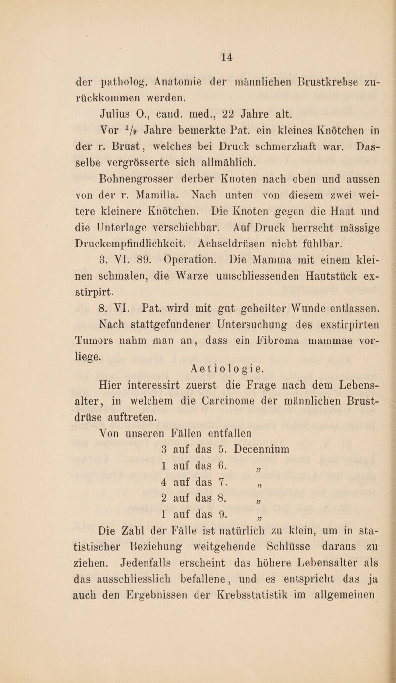der patholog. Anatomie der männlichen Brustkrebse zu¬ rückkommen werden. Julius 0., cand. med., 22 Jahre alt. Vor V? Jahre bemerkte Pat. ein kleines Knötchen in der r. Brust, welches bei Druck schmerzhaft war. Das¬ selbe vergrösserte sich allmählich. Bohnengrosser derber Knoten nach oben und aussen von der r. Mamilla. Nach unten von diesem zwei wei¬ tere kleinere Knötchen. Die Knoten gegen die Haut und die Unterlage verschiebbar. Auf Druck herrscht mässige Druckempfindlichkeit. Achseldrüsen nicht fühlbar. 3. VI. 89. Operation. Die Mamma mit einem klei¬ nen schmalen, die Warze umschliessenden Hautstück ex- stirpirt. 8. VI. Pat. wird mit gut geheilter Wunde entlassen. Nach stattgefundener Untersuchung des exstirpirten Tumors nahm man an, dass ein Fibroma mammae vor¬ liege. Ae tio lo gi e. Hier interessirt zuerst die Frage nach dem Lebens¬ alter, in welchem die Carcinome der männlichen Brust¬ drüse auftreten. Von unseren Fällen entfallen 3 auf das 5. Decennium 1 auf das 6. ;; 4 auf das 7. n 2 auf das 8. „ 1 auf das 9. „ Die Zahl der Fälle ist natürlich zu klein, um in sta¬ tistischer Beziehung weitgehende Schlüsse daraus zu ziehen. Jedenfalls erscheint das höhere Lebensalter als das ausschliesslich befallene, und es entspricht das ja auch den Ergebnissen der Krebsstatistik im allgemeinen
