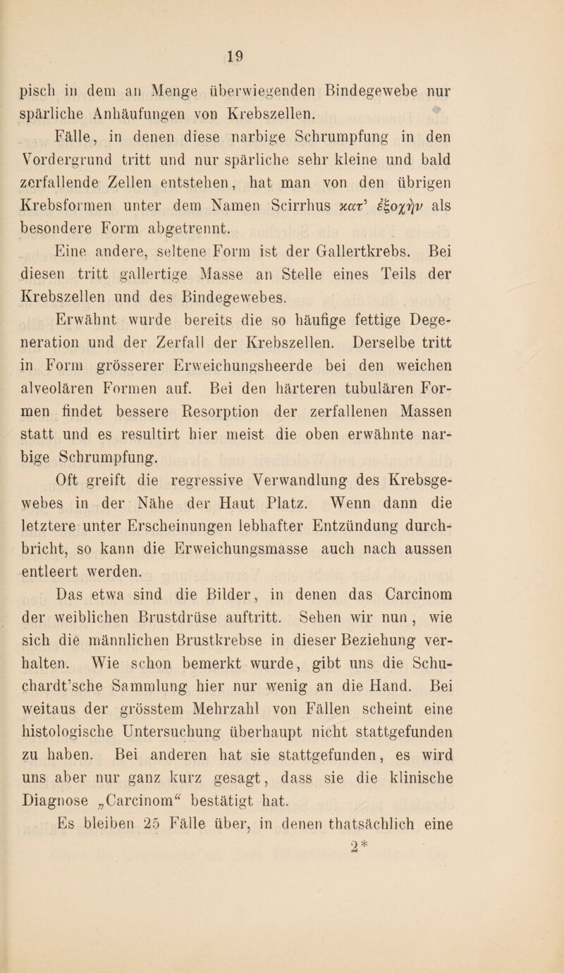 pisch in dem an Menge überwiegenden Bindegewebe nur spärliche Anhäufungen von Krebszellen. Fälle, in denen diese narbige Schrumpfung in den Vordergrund tritt und nur spärliche sehr kleine und bald zerfallende Zellen entstehen, hat man von den übrigen Krebsformen unter dem Kamen Scirrhus xar’ ^o%r\v als besondere Form abgetrennt. Eine andere, seltene Form ist der Gallertkrebs. Bei diesen tritt gallertige Masse an Stelle eines Teils der Krebszellen und des Bindegewebes. Erwähnt wurde bereits die so häufige fettige Dege¬ neration und der Zerfall der Krebszellen. Derselbe tritt in Form grösserer Erweichungsheerde bei den weichen alveolären Formen auf. Bei den härteren tubulären For¬ men findet bessere Resorption der zerfallenen Massen statt und es resultirt hier meist die oben erwähnte nar¬ bige Schrumpfung. Oft greift die regressive Verwandlung des Krebsge¬ webes in der Nähe der Haut Platz. Wenn dann die letztere unter Erscheinungen lebhafter Entzündung durch¬ bricht, so kann die Erweichungsmasse auch nach aussen entleert werden. Das etwa sind die Bilder, in denen das Carcinom der weiblichen Brustdrüse auftritt. Sehen wir nun , wie sich die männlichen Brustkrebse in dieser Beziehung ver¬ halten. Wie schon bemerkt wurde, gibt uns die Schu- chardt’sche Sammlung hier nur wenig an die Hand. Bei weitaus der grösstem Mehrzahl von Fällen scheint eine histologische Untersuchung überhaupt nicht stattgefunden zu haben. Bei anderen hat sie stattgefunden, es wird uns aber nur ganz kurz gesagt, dass sie die klinische Diagnose „Carcinom bestätigt hat. Es bleiben 25 Fälle über, in denen thatsächlich eine 2 *