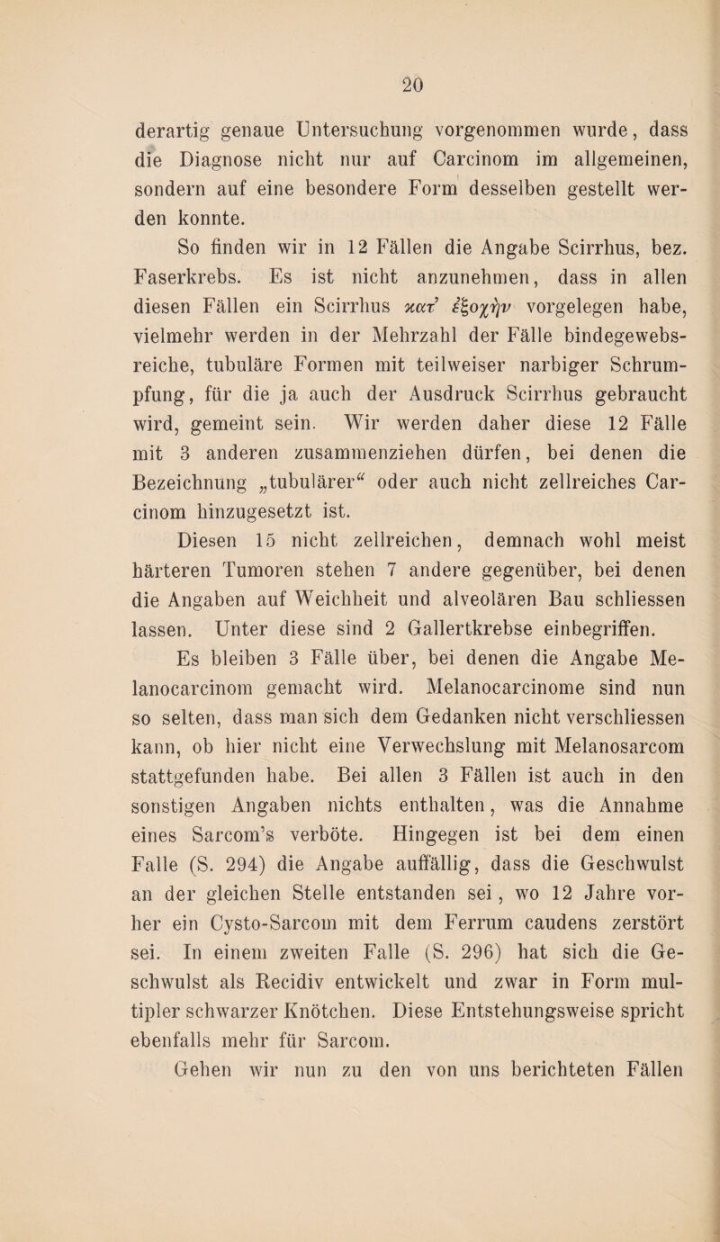 derartig genaue Untersuchung vorgenommen wurde, dass die Diagnose nicht nur auf Carcinom im allgemeinen, sondern auf eine besondere Form desselben gestellt wer¬ den konnte. So finden wir in 12 Fällen die Angabe Scirrhus, bez. Faserkrebs. Es ist nicht anzunebmen, dass in allen diesen Fällen ein Scirrhus nur £%o%r]v Vorgelegen habe, vielmehr werden in der Mehrzahl der Fälle bindegewebs- reiche, tubuläre Formen mit teil weiser narbiger Schrum¬ pfung, für die ja auch der Ausdruck Scirrhus gebraucht wird, gemeint sein. Wir werden daher diese 12 Fälle mit 3 anderen zusammenziehen dürfen, bei denen die Bezeichnung „tubulärer“ oder auch nicht zellreiches Car¬ cinom hinzugesetzt ist. Diesen 15 nicht zellreichen, demnach wohl meist härteren Tumoren stehen 7 andere gegenüber, bei denen die Angaben auf Weichheit und alveolären Bau schliessen lassen. Unter diese sind 2 Gallertkrebse einbegriffen. Es bleiben 3 Fälle über, bei denen die Angabe Me- lanocarcinom gemacht wird. Melanocarcinome sind nun so selten, dass man sich dem Gedanken nicht verschliessen kann, ob hier nicht eine Verwechslung mit Melanosarcom stattgefunden habe. Bei allen 3 Fällen ist auch in den sonstigen Angaben nichts enthalten, was die Annahme eines Sarcom’s verböte. Hingegen ist bei dem einen Falle (S. 294) die Angabe auffällig, dass die Geschwulst an der gleichen Stelle entstanden sei, wo 12 Jahre vor¬ her ein Cysto-Sarcom mit dem Ferrum caudens zerstört sei. In einem zweiten Falle (S. 296) hat sich die Ge¬ schwulst als Recidiv entwickelt und zwar in Form mul¬ tipler schwarzer Knötchen. Diese Entstehungsweise spricht ebenfalls mehr für Sarcom. Gehen wir nun zu den von uns berichteten Fällen