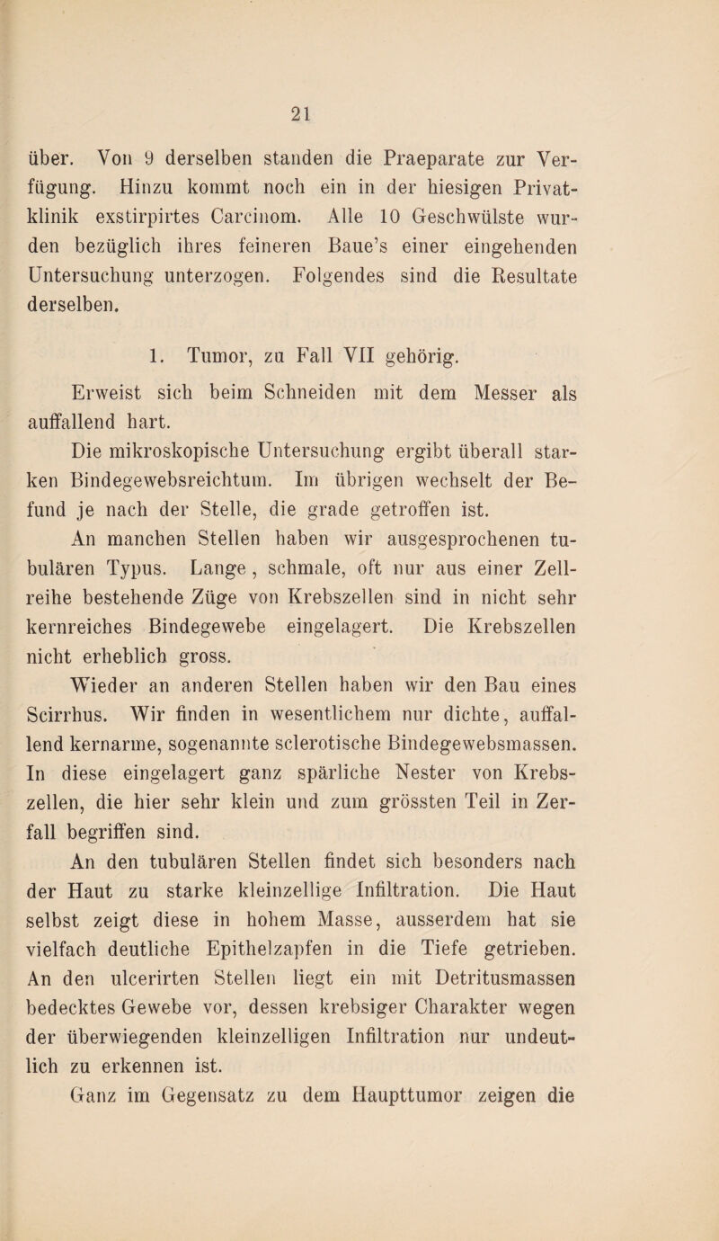 über. Von 9 derselben standen die Praeparate zur Ver¬ fügung. Hinzu kommt noch ein in der hiesigen Privat¬ klinik exstirpirtes Carcinom. Alle 10 Geschwülste wur¬ den bezüglich ihres feineren Baue’s einer eingehenden Untersuchung unterzogen. Folgendes sind die Resultate derselben. 1. Tumor, zu Fall VII gehörig. Erweist sich beim Schneiden mit dem Messer als auffallend hart. Die mikroskopische Untersuchung ergibt überall star¬ ken Bindegewebsreichtum. Im übrigen wechselt der Be¬ fund je nach der Stelle, die grade getroffen ist. An manchen Stellen haben wir ausgesprochenen tu¬ bulären Typus. Lange , schmale, oft nur aus einer Zell¬ reihe bestehende Züge von Krebszellen sind in nicht sehr kernreiches Bindegewebe eingelagert. Die Krebszellen nicht erheblich gross. Wieder an anderen Stellen haben wir den Bau eines Scirrhus. Wir finden in wesentlichem nur dichte, auffal¬ lend kernarme, sogenannte sclerotische Bindegewebsmassen. In diese eingelagert ganz spärliche Nester von Krebs¬ zellen, die hier sehr klein und zum grössten Teil in Zer¬ fall begriffen sind. An den tubulären Stellen findet sich besonders nach der Haut zu starke kleinzellige Infiltration. Die Haut selbst zeigt diese in hohem Masse, ausserdem hat sie vielfach deutliche Epithelzapfen in die Tiefe getrieben. An den uicerirten Stellen liegt ein mit Detritusmassen bedecktes Gewebe vor, dessen krebsiger Charakter wegen der überwiegenden kleinzelligen Infiltration nur undeuU lieh zu erkennen ist. Ganz im Gegensatz zu dem Haupttumor zeigen die