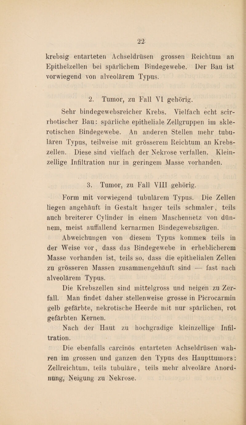 krebsig entarteten Achseldrüsen grossen Reichtum an Epithelzellen bei spärlichem Bindegewebe. Der Bau ist vorwiegend von alveolärem Typus. 2. Tumor, zu Fall VI gehörig. Sehr bindegewebsreicher Krebs. Vielfach echt scir- rhotischer Bau: spärliche epitheliale Zellgruppen im skle¬ rotischen Bindegewebe. An anderen Stellen mehr tubu¬ lären Typus, teilweise mit grösserem Reichtum an Krebs¬ zellen. Diese sind vielfach der Nekrose verfallen. Klein¬ zellige Infiltration nur in geringem Masse vorhanden. 3. Tumor, zu Fall VIII gehörig. Form mit vorwiegend tubulärem Typus. Die Zellen liegen angehäuft in Gestalt langer teils schmaler, teils auch breiterer Cylinder in einem Maschennetz von dün¬ nem, meist auffallend kernarmen Bindegewebszügen. Abweichungen von diesem Typus kommen teils in der Weise vor, dass das Bindegewebe in erheblicherem Masse vorhanden ist, teils so, dass die epithelialen Zellen zu grösseren Massen zusammengehäuft sind — fast nach alveolärem Typus. Die Krebszellen sind mittelgross und neigen zu Zer¬ fall. Man findet daher stellenweise grosse in Picrocarmin gelb gefärbte, nekrotische Heerde mit nur spärlichen, rot gefärbten Kernen. Nach der Haut zu hochgradige kleinzellige Infil¬ tration. Die ebenfalls carcinös entarteten Achseldrüsen wah¬ ren im grossen und ganzen den Typus des Haupttumors: Zellreichtum, teils tubuläre, teils mehr alveoläre Anord¬ nung, Neigung zu Nekrose.