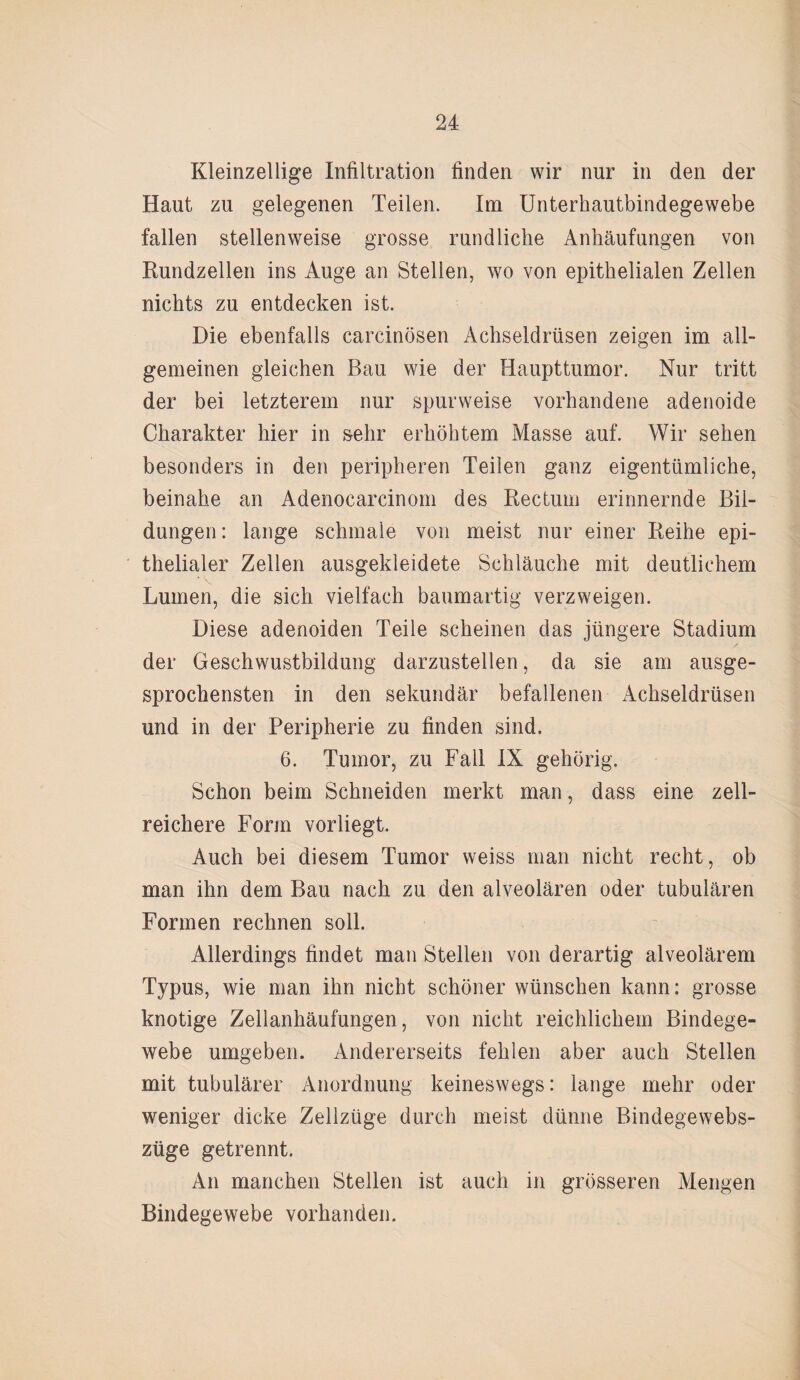 Kleinzellige Infiltration finden wir nur in den der Haut zu gelegenen Teilen. Im Unterhautbindegewebe fallen stellenweise grosse rundliche Anhäufungen von Rundzellen ins Auge an Stellen, wo von epithelialen Zellen nichts zu entdecken ist. Die ebenfalls carcinösen Achseldrüsen zeigen im all¬ gemeinen gleichen Bau wie der Haupttumor. Nur tritt der bei letzterem nur spurweise vorhandene adenoide Charakter hier in sehr erhöhtem Masse auf. Wir sehen besonders in den peripheren Teilen ganz eigentümliche, beinahe an Adenocarcinom des Rectum erinnernde Bil¬ dungen : lange schmale von meist nur einer Reihe epi¬ thelialer Zellen ausgekleidete Schläuche mit deutlichem Lumen, die sich vielfach baumartig verzweigen. Diese adenoiden Teile scheinen das jüngere Stadium der Geschwustbildung darzustellen, da sie am ausge¬ sprochensten in den sekundär befallenen Achseldrüsen und in der Peripherie zu finden sind. 6. Tumor, zu Fall IX gehörig. Schon beim Schneiden merkt man, dass eine zell¬ reichere Form vorliegt. Auch bei diesem Tumor weiss man nicht recht, ob man ihn dem Bau nach zu den alveolären oder tubulären Formen rechnen soll. Allerdings findet man Stellen von derartig alveolärem Typus, wie man ihn nicht schöner wünschen kann: grosse knotige Zellanhäufungen, von nicht reichlichem Bindege¬ webe umgeben. Andererseits fehlen aber auch Stellen mit tubulärer Anordnung keineswegs: lange mehr oder weniger dicke Zellzüge durch meist dünne Bindegewebs- züge getrennt. An manchen Stellen ist auch in grösseren Mengen Bindegewebe vorhanden.