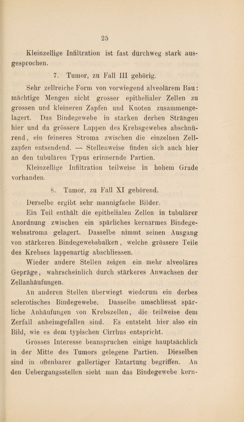 Kleinzellige Infiltration ist fast durchweg stark aus¬ gesprochen. 7. Tumor, zu Fall III gehörig. Sehr zellreiche Form von vorwiegend alveolärem Bau: mächtige Mengen nicht grosser epithelialer Zellen zu grossen und kleineren Zapfen und Knoten zusammenge¬ lagert. Das Bindegewebe in starken derben Strängen hier und da grössere Lappen des Krebsgewebes abschnü¬ rend , ein feineres Stroma zwischen die einzelnen Zell¬ zapfen entsendend. — Stellenweise finden sich auch hier an den tubulären Typus erinnernde Partien. Kleinzellige Infiltration teilweise in hohem Grade vorhanden. 8. Tumor, zu Fall XI gehörend. Derselbe ergibt sehr mannigfache Bilder. Ein Teil enthält die epithelialen Zellen in tubulärer Anordnung zwischen ein spärliches kernarmes Bindege- websstroma gelagert. Dasselbe nimmt seinen Ausgang von stärkeren Bindegewebsbalken, welche grössere Teile des Krebses lappenartig abschliessen. Wieder andere Stellen zeigen ein mehr alveoläres Gepräge, wahrscheinlich durch stärkeres Anwachsen der Zellanhäufungen. An anderen Stellen überwiegt wiederum ein derbes sclerotisches Bindegewebe. Dasselbe umschliesst spär¬ liche Anhäufungen von Krebszellen, die teilweise dem Zerfall anheimgefallen sind. Es entsteht hier also ein Bild, wie es dem typischen Cirrhus entspricht. Grosses Interesse beanspruchen einige hauptsächlich in der Mitte des Tumors gelegene Partien. Dieselben sind in offenbarer gallertiger Entartung begriffen. An den Uebergangsstellen sieht man das Bindegewebe kern-