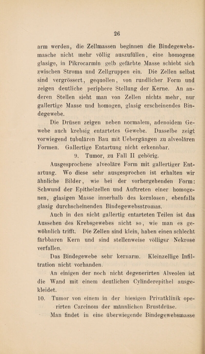 arm werden, die Zellmassen beginnen die Bindegewebs- masche nicht mehr völlig auszufüllen, eine homogene glasige, in Pikrocarmin gelb gefärbte Masse schiebt sich zwischen Stroma und Zellgruppen ein. Die Zellen selbst sind vergrössert, gequollen, von rundlicher Form und zeigen deutliche periphere Stellung der Kerne. An an¬ deren Stellen sieht man von Zellen nichts mehr, nur gallertige Masse und homogen, glasig erscheinendes Bin¬ degewebe. Die Drüsen zeigen neben normalem, adenoidem Ge¬ webe auch krebsig entartetes Gewebe. Dasselbe zeigt vorwiegend tubulären Bau mit Uebergängen zu alveolären Formen. Gallertige Entartung nicht erkennbar. 9. Tumor, zu Fall II gehörig. Ausgesprochene alveoläre Form mit gallertiger Ent¬ artung. Wo diese sehr ausgesprochen ist erhalten wir ähnliche Bilder, wie bei der vorhergehenden Form: Schwund der Epithelzellen und Auftreten einer homoge¬ nen, glasigen Masse innerhalb des kernlosen, ebenfalls glasig durchscheinenden Bindegewebsstromas. Auch in den nicht gallertig entarteten Teilen ist das Aussehen des Krebsgewebes nicht so, wie man es ge¬ wöhnlich trifft. Die Zellen sind klein, haben einen schlecht färbbaren Kern und sind stellenweise völliger Nekrose verfallen. Das Bindegewebe sehr kernarm. Kleinzellige Infil¬ tration nicht vorhanden. An einigen der noch nicht degenerirten Alveolen ist die Wand mit einem deutlichen Cvlinderepithel ausge¬ kleidet. 10. Tumor von einem in der hiesigen Privatklinik ope- rirten Carcinom der männlichen Brustdrüse. Man findet in eine überwiegende Bindegewebsmasse