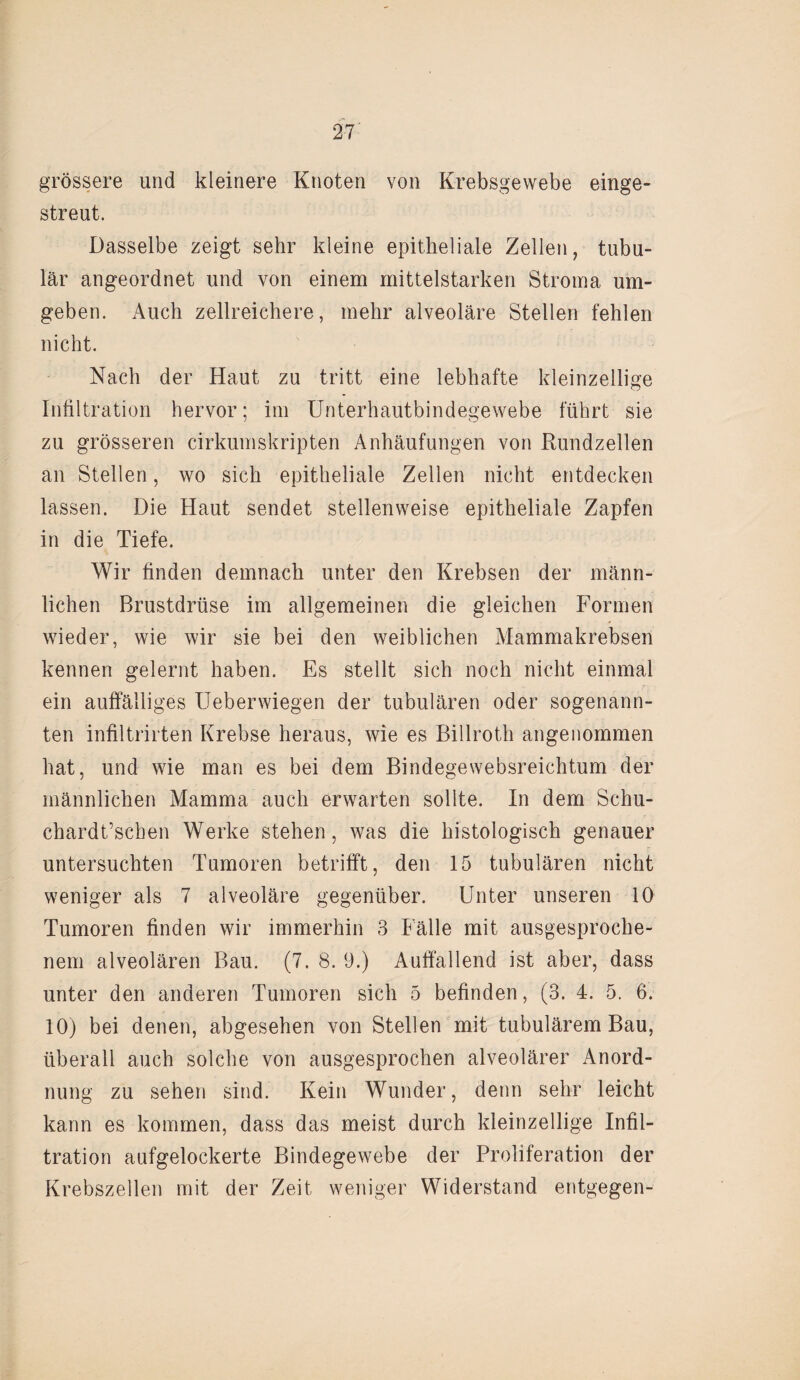 grössere und kleinere Knoten von Krebsgewebe einge¬ streut. Dasselbe zeigt sehr kleine epitheliale Zellen, tubu¬ lär angeordnet und von einem mittelstarken Stroma um¬ geben. Auch zellreichere, mehr alveoläre Stellen fehlen nicht. Nach der Haut zu tritt eine lebhafte kleinzellige Infiltration hervor; im Unterhautbindegewebe führt sie zu grösseren cirkumskripten Anhäufungen von Rundzellen an Stellen, wo sich epitheliale Zellen nicht entdecken lassen. Die Haut sendet stellenweise epitheliale Zapfen in die Tiefe. Wir finden demnach unter den Krebsen der männ¬ lichen Brustdrüse im allgemeinen die gleichen Formen wieder, wie wir sie bei den weiblichen Mammakrebsen kennen gelernt haben. Es stellt sich noch nicht einmal ein auffälliges Ueberwiegen der tubulären oder sogenann¬ ten infiltrirten Krebse heraus, wie es Billroth angenommen hat, und wie man es bei dem Bindegewebsreichtum der männlichen Mamma auch erwarten sollte. In dem Schu- chardt’schen Werke stehen, was die histologisch genauer untersuchten Tumoren betrifft, den 15 tubulären nicht weniger als 7 alveoläre gegenüber. Unter unseren 10 Tumoren finden wir immerhin 3 Fälle mit ausgesproche¬ nem alveolären Bau. (7. 8. 9.) Auffallend ist aber, dass unter den anderen Tumoren sich 5 befinden, (3. 4. 5. 6. 10) bei denen, abgesehen von Stellen mit tubulärem Bau, überall auch solche von ausgesprochen alveolärer Anord¬ nung zu sehen sind. Kein Wunder, denn sehr leicht kann es kommen, dass das meist durch kleinzellige Infil¬ tration aufgelockerte Bindegewebe der Proliferation der Krebszellen mit der Zeit weniger Widerstand entgegen-