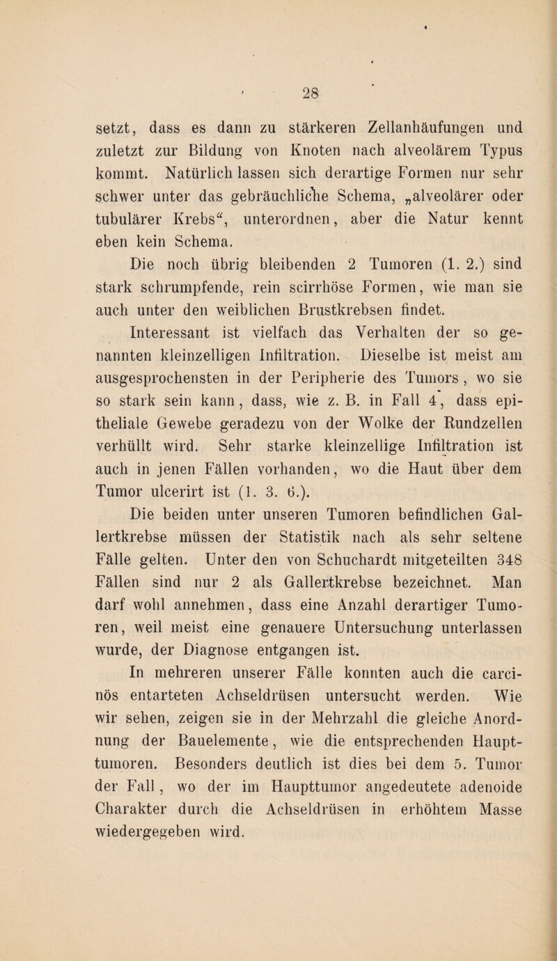 « 28 setzt, dass es dann zu stärkeren Zellanhäufungen und zuletzt zur Bildung von Knoten nach alveolärem Typus kommt. Natürlich lassen sich derartige Formen nur sehr schwer unter das gebräuchliche Schema, „alveolärer oder tubulärer Krebs“, unterordnen, aber die Natur kennt eben kein Schema. Die noch übrig bleibenden 2 Tumoren (1. 2.) sind stark schrumpfende, rein scirrhöse Formen, wie man sie auch unter den weiblichen Brustkrebsen findet. Interessant ist vielfach das Verhalten der so ge¬ nannten kleinzelligen Infiltration. Dieselbe ist meist am ausgesprochensten in der Peripherie des Tumors , wo sie so stark sein kann, dass, wie z. B. in Fall 4, dass epi¬ theliale Gewebe geradezu von der Wolke der Rundzellen verhüllt wird. Sehr starke kleinzellige Infiltration ist auch in jenen Fällen vorhanden, wo die Haut über dem Tumor ulcerirt ist (1. 3. 6.). Die beiden unter unseren Tumoren befindlichen Gal¬ lertkrebse müssen der Statistik nach als sehr seltene Fälle gelten. Unter den von Schuchardt mitgeteilten 348 Fällen sind nur 2 als Gallertkrebse bezeichnet. Man darf wohl annehmen, dass eine Anzahl derartiger Tumo¬ ren, weil meist eine genauere Untersuchung unterlassen wurde, der Diagnose entgangen ist. In mehreren unserer Fälle konnten auch die carci- nös entarteten Achseldrüsen untersucht werden. Wie wir sehen, zeigen sie in der Mehrzahl die gleiche Anord¬ nung der Bauelemente, wie die entsprechenden Haupt¬ tumoren. Besonders deutlich ist dies bei dem 5. Tumor der Fall , wo der im Haupttumor angedeutete adenoide Charakter durch die Achseldrüsen in erhöhtem Masse wiedergegeben wird.