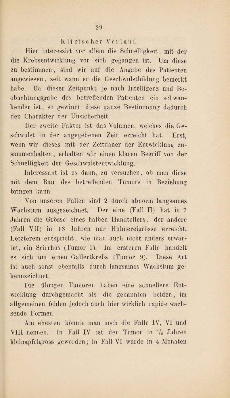 Klinischer Verla u f. Hier interessirt vor allem die Schnelligkeit, mit der die Krebsentwicklung vor sich gegangen ist. Um diese zu bestimmen, sind wir auf die Angabe des Patienten angewiesen, seit wann er die Geschwulstbildung bemerkt habe. Da dieser Zeitpunkt je nach Intelligenz und Be¬ obachtungsgabe des betreffenden Patienten ein schwan¬ kender ist, so gewinnt diese ganze Bestimmung dadurch den Charakter der Unsicherheit. Der zweite Faktor ist das Volumen, welches die Ge¬ schwulst in der angegebenen Zeit erreicht hat. Erst, wenn wir dieses mit der Zeitdauer der Entwicklung Zu¬ sammenhalten , erhalten wir einen klaren Begriff von der Schnelligkeit der Geschwulstentwicklung. Interessant ist es dann, zu versuchen, ob man diese mit dem Bau des betreffenden Tumors in Beziehung bringen kann. Von unseren Fällen sind 2 durch abnorm langsames Wachstum ausgezeichnet. Der eine (Fall II) hat in 7 Jahren die Grösse eines halben Handtellers, der andere (Fall VII) in 13 Jahren nur Hühnereigrösse erreicht. Letzterem entspricht, wie man auch nicht anders erwar¬ tet, ein Scirrhus (Tumor 1). Im ersteren Falle handelt es sich um einen Gallertkrebs (Tumor 9). Diese Art ist auch sonst ebenfalls durch langsames Wachstum ge¬ kennzeichnet. Die übrigen Tumoren haben eine schnellere Ent¬ wicklung durchgemacht als die genannten beiden, im allgemeinen fehlen jedoch auch hier wirklich rapide wach¬ sende Formen. Am ehesten könnte man noch die Fälle IV, VI und VIII nennen. In Fall IV ist der Tumor in 3/± Jahren kleinapfelgross geworden; in Fall VI wurde in 4 Monaten