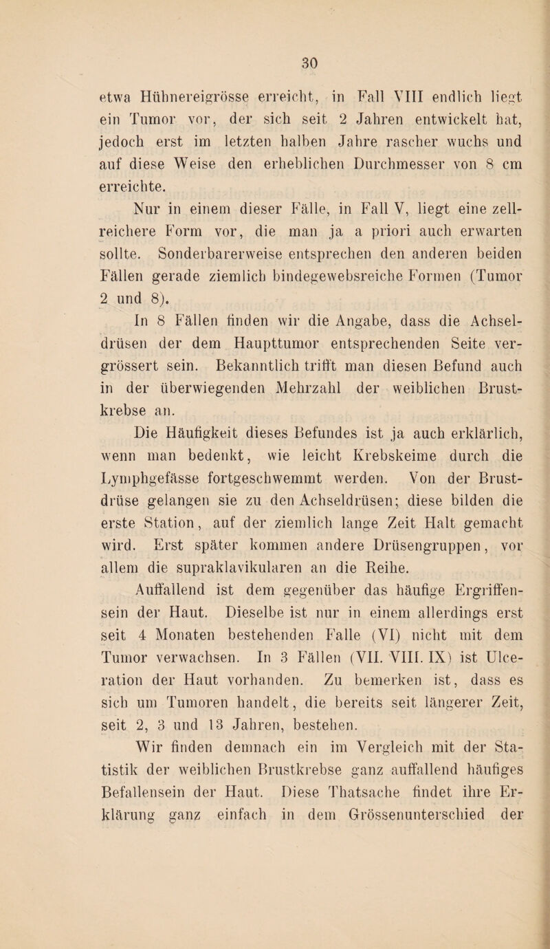 etwa Hühnereigrösse erreicht, in Fall VIII endlich liegt ein Tumor vor, der sich seit 2 Jahren entwickelt hat, jedoch erst im letzten halben Jahre rascher wuchs und auf diese Weise den erheblichen Durchmesser von 8 cm erreichte. Nur in einem dieser Fälle, in Fall V, liegt eine zell¬ reichere Form vor, die man ja a priori auch erwarten sollte. Sonderbarerweise entsprechen den anderen beiden Fällen gerade ziemlich bindegewebsreiche Formen (Tumor 2 und 8). In 8 Fällen finden wir die Angabe, dass die Achsel¬ drüsen der dem Haupttumor entsprechenden Seite ver- grössert sein. Bekanntlich trifft man diesen Befund auch in der überwiegenden Mehrzahl der weiblichen Brust¬ krebse an. Die Häufigkeit dieses Befundes ist ja auch erklärlich, wenn man bedenkt, wie leicht Krebskeime durch die Lymphgefässe fortgeschwemmt werden. Von der Brust¬ drüse gelangen sie zu den Achseldrüsen; diese bilden die erste Station, auf der ziemlich lange Zeit Halt gemacht wird. Erst später kommen andere Drüsengruppen, vor allem die supraklavikulären an die Reihe. Auffallend ist dem gegenüber das häufige Ergriffen¬ sein der Haut. Dieselbe ist nur in einem allerdings erst seit 4 Monaten bestehenden Falle (VI) nicht mit dem Tumor verwachsen. In 3 Fällen (VII. VIII. IX) ist Ulce- ration der Haut vorhanden. Zu bemerken ist, dass es sich um Tumoren handelt, die bereits seit längerer Zeit, seit 2, 3 und 13 Jahren, bestehen. Wir finden demnach ein im Vergleich mit der Sta¬ tistik der weiblichen Brustkrebse ganz auffallend häufiges Befallensein der Haut. Diese Thatsache findet ihre Er¬ klärung ganz einfach in dem Grössenunterschied der
