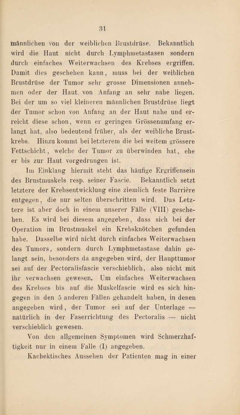 männlichen von der weiblichen Brustdrüse. Bekanntlich wird die Haut nicht durch Lymphmetastasen sondern durch einfaches Weiterwachsen des Krebses ergriffen. Damit dies geschehen kann, muss bei der weiblichen Brustdrüse der Tumor sehr grosse Dimensionen anneh- men oder der Haut von Anfang an sehr nahe liegen. Bei der um so viel kleineren männlichen Brustdrüse liegt der Tumor schon von Anfang an der Haut nahe und er¬ reicht diese schon, wenn er geringen Grössenumfang er¬ langt hat, also bedeutend früher, als der weibliche Brust¬ krebs. Hinzu kommt bei letzterem die bei weitem grössere Fettschicht, welche der Tumor zu überwinden hat, ehe er bis zur Haut vorgedrungen ist. Im Einklang hiermit steht das häufige Ergriffensein des Brustmuskels resp. seiner Fascie. Bekanntlich setzt letztere der Krebsentwicklung eine ziemlich feste Barriere entgegen, die nur selten überschritten wird. Das Letz¬ tere ist aber doch in einem unserer Fälle (VIII) gesche¬ hen. Es wird bei diesem angegeben, dass sich bei der Operation im Brustmuskel ein Krebsknötchen gefunden habe. Dasselbe wird nicht durch einfaches Weiterwachsen des Tumors, sondern durch Lymphmetastase dahin ge¬ langt sein, besonders da angegeben wird, der Haupttumor sei auf der Pectoralisfascie verschieblich, also nicht mit ihr verwachsen gewesen. Um einfaches Weiterwachsen des Krebses bis auf die Muskelfascie wird es sich hin¬ gegen in den 5 anderen Fällen gehandelt haben, in denen angegeben wird, der Tumor sei auf der Unterlage — natürlich in der Faserrichtung des Pectoralis — nicht verschieblich gewesen. Von den allgemeinen Symptomen wird Schmerzhaf¬ tigkeit nur in einem Falle (I) angegeben. Kachektisches Aussehen der Patienten mag in einer