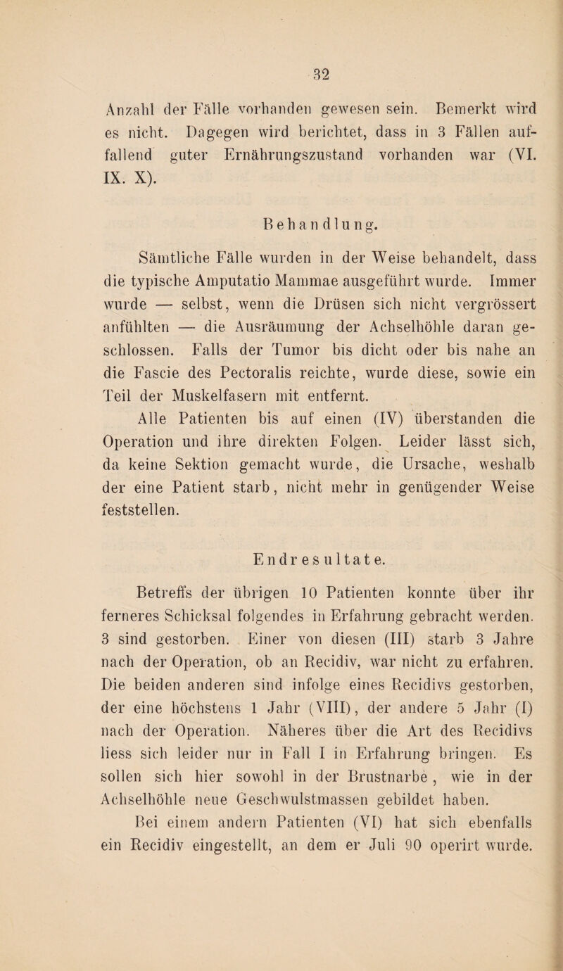 Anzahl der Fälle vorhanden gewesen sein. Bemerkt wird es nicht. Dagegen wird berichtet, dass in 3 Fällen auf¬ fallend guter Ernährungszustand vorhanden war (VI. IX. X). Behandlung. Sämtliche Fälle wurden in der Weise behandelt, dass die typische Amputatio Mammae ausgeführt wurde. Immer wurde —- selbst, wenn die Drüsen sich nicht vergrössert anfühlten — die Ausräumung der Achselhöhle daran ge¬ schlossen. Falls der Tumor bis dicht oder bis nahe an die Fascie des Pectoralis reichte, wurde diese, sowie ein Teil der Muskelfasern mit entfernt. Alle Patienten bis auf einen (IV) überstanden die Operation und ihre direkten Folgen. Leider lässt sich, da keine Sektion gemacht wurde, die Ursache, weshalb der eine Patient starb, nicht mehr in genügender Weise feststellen. Endresultate. Betreffs der übrigen 10 Patienten konnte über ihr ferneres Schicksal folgendes in Erfahrung gebracht werden. 3 sind gestorben. Einer von diesen (III) starb 3 Jahre nach der Operation, ob an Recidiv, war nicht zu erfahren. Die beiden anderen sind infolge eines Recidivs gestorben, der eine höchstens 1 Jahr (VIII), der andere 5 Jahr (I) nach der Operation. Näheres über die Art des Recidivs liess sich leider nur in Fall I in Erfahrung bringen. Es sollen sich hier sowohl in der Brustnarbe , wie in der Achselhöhle neue Geschwulstmassen gebildet haben. Bei einem andern Patienten (VI) hat sich ebenfalls ein Recidiv eingestellt, an dem er Juli 90 operirt wurde.